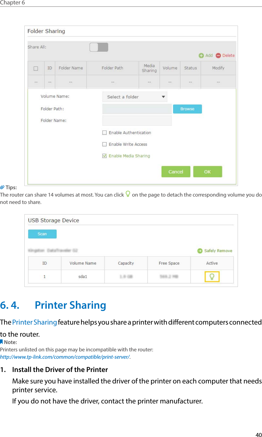 40Chapter 6  Tips:The router can share 14 volumes at most. You can click   on the page to detach the corresponding volume you do not need to share.6. 4.  Printer SharingThe Printer Sharing feature helps you share a printer with different computers connectedto the router.Note:Printers unlisted on this page may be incompatible with the router: http://www.tp-link.com/common/compatible/print-server/.1.  Install the Driver of the PrinterMake sure you have installed the driver of the printer on each computer that needs printer service.If you do not have the driver, contact the printer manufacturer.