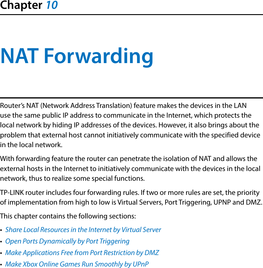 Chapter 10NAT ForwardingRouter’s NAT (Network Address Translation) feature makes the devices in the LAN use the same public IP address to communicate in the Internet, which protects the local network by hiding IP addresses of the devices. However, it also brings about the problem that external host cannot initiatively communicate with the specified device in the local network.With forwarding feature the router can penetrate the isolation of NAT and allows the external hosts in the Internet to initiatively communicate with the devices in the local network, thus to realize some special functions.TP-LINK router includes four forwarding rules. If two or more rules are set, the priority of implementation from high to low is Virtual Servers, Port Triggering, UPNP and DMZ.This chapter contains the following sections:•  Share Local Resources in the Internet by Virtual Server•  Open Ports Dynamically by Port Triggering•  Make Applications Free from Port Restriction by DMZ•  Make Xbox Online Games Run Smoothly by UPnP