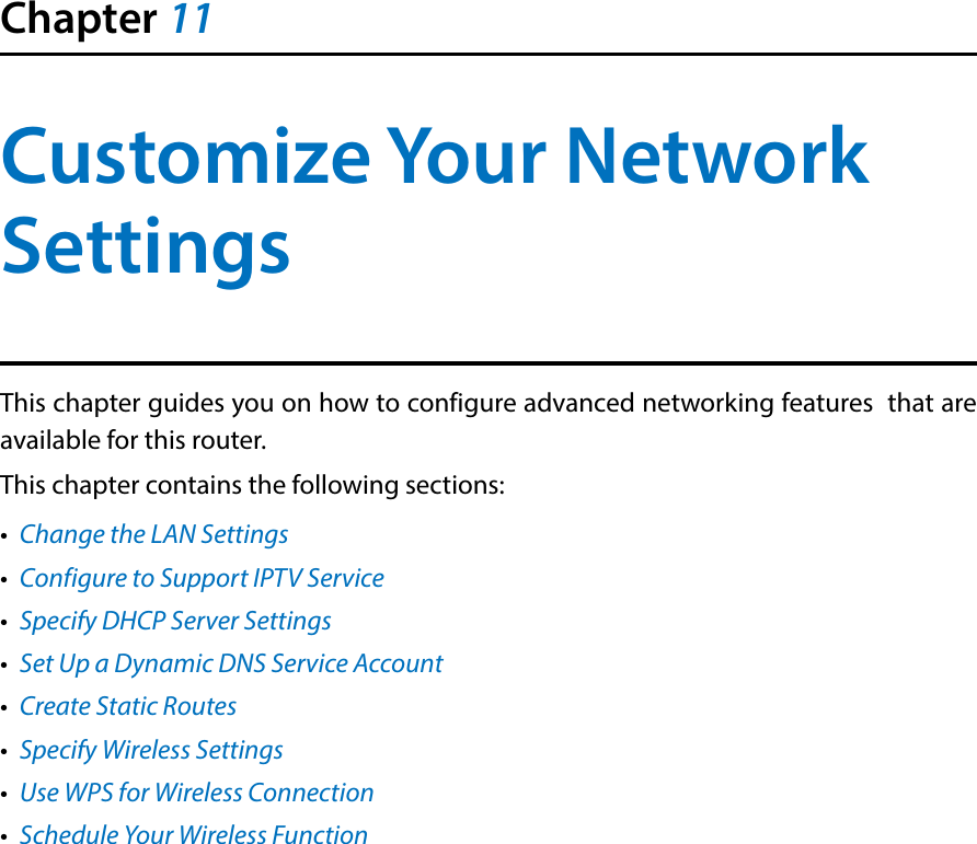 Chapter 11Customize Your Network SettingsThis chapter guides you on how to configure advanced networking features  that are available for this router.This chapter contains the following sections:•  Change the LAN Settings•  Configure to Support IPTV Service•  Specify DHCP Server Settings•  Set Up a Dynamic DNS Service Account•  Create Static Routes•  Specify Wireless Settings•  Use WPS for Wireless Connection•  Schedule Your Wireless Function