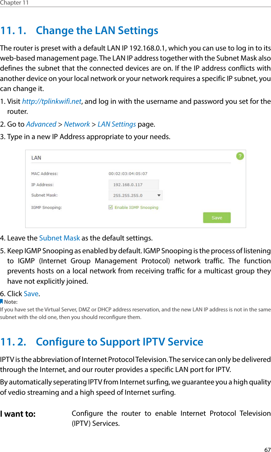 67Chapter 11  11. 1.  Change the LAN SettingsThe router is preset with a default LAN IP 192.168.0.1, which you can use to log in to its web-based management page. The LAN IP address together with the Subnet Mask also defines the subnet that the connected devices are on. If the IP address conflicts with another device on your local network or your network requires a specific IP subnet, you can change it.1. Visit http://tplinkwifi.net, and log in with the username and password you set for the router. 2. Go to Advanced &gt; Network &gt; LAN Settings page. 3. Type in a new IP Address appropriate to your needs. 4. Leave the Subnet Mask as the default settings. 5. Keep IGMP Snooping as enabled by default. IGMP Snooping is the process of listening to IGMP (Internet Group Management Protocol) network traffic. The function prevents hosts on a local network from receiving traffic for a multicast group they have not explicitly joined. 6. Click Save. Note:If you have set the Virtual Server, DMZ or DHCP address reservation, and the new LAN IP address is not in the same subnet with the old one, then you should reconfigure them.11. 2.  Configure to Support IPTV ServiceIPTV is the abbreviation of Internet Protocol Television. The service can only be delivered through the Internet, and our router provides a specific LAN port for IPTV. By automatically seperating IPTV from Internet surfing, we guarantee you a high quality of vedio streaming and a high speed of Internet surfing. Configure the router to enable Internet Protocol Television (IPTV) Services.I want to:I want to: