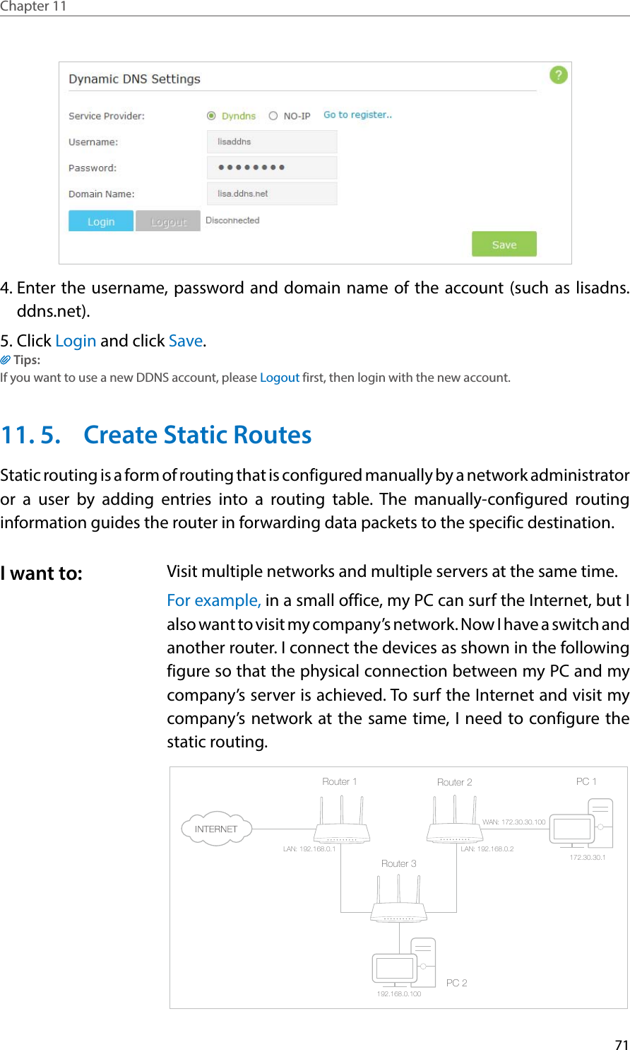 71Chapter 11  4. Enter the username, password and domain name of the account (such as lisadns.ddns.net).5. Click Login and click Save.Tips: If you want to use a new DDNS account, please Logout first, then login with the new account.11. 5.  Create Static RoutesStatic routing is a form of routing that is configured manually by a network administrator or a user by adding entries into a routing table. The manually-configured routing information guides the router in forwarding data packets to the specific destination.Visit multiple networks and multiple servers at the same time.For example, in a small office, my PC can surf the Internet, but I also want to visit my company’s network. Now I have a switch and another router. I connect the devices as shown in the following figure so that the physical connection between my PC and my company’s server is achieved. To surf the Internet and visit my company’s network at the same time, I need to configure the static routing.PC 1PC 2Router 2Router 1Router 3LAN: 192.168.0.1192.168.0.100LAN: 192.168.0.2WAN: 172.30.30.100172.30.30.1I want to: