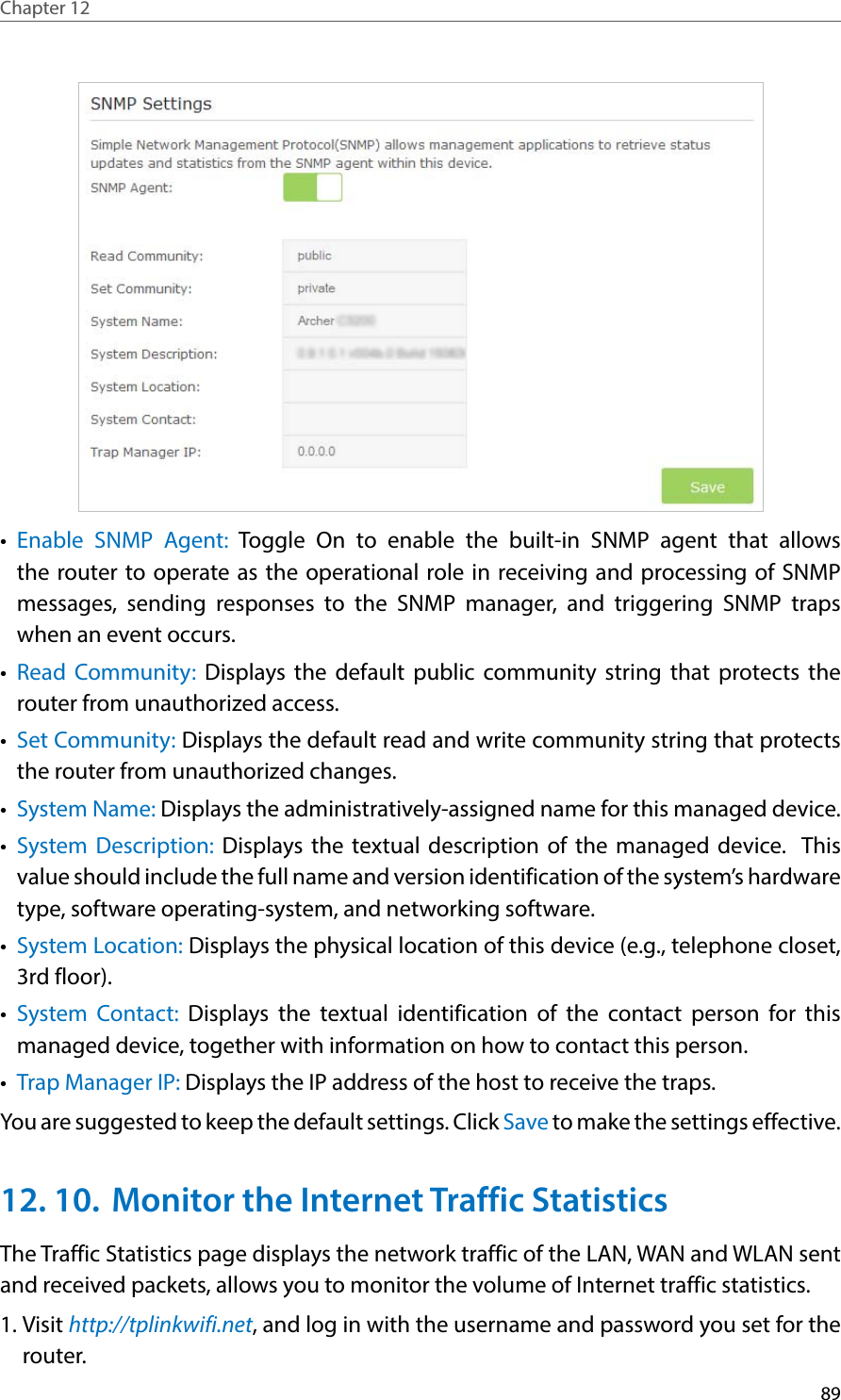 89Chapter 12  •  Enable SNMP Agent: Toggle On to enable the built-in SNMP agent that allows the router to operate as the operational role in receiving and processing of SNMP messages, sending responses to the SNMP manager, and triggering SNMP traps when an event occurs.•  Read Community: Displays the default public community string that protects the router from unauthorized access.•  Set Community: Displays the default read and write community string that protects the router from unauthorized changes.•  System Name: Displays the administratively-assigned name for this managed device.•  System Description: Displays the textual description of the managed device.  This value should include the full name and version identification of the system’s hardware type, software operating-system, and networking software.•  System Location: Displays the physical location of this device (e.g., telephone closet, 3rd floor).  •  System Contact: Displays the textual identification of the contact person for this managed device, together with information on how to contact this person.•  Trap Manager IP: Displays the IP address of the host to receive the traps.You are suggested to keep the default settings. Click Save to make the settings effective.12. 10.  Monitor the Internet Traffic StatisticsThe Traffic Statistics page displays the network traffic of the LAN, WAN and WLAN sent and received packets, allows you to monitor the volume of Internet traffic statistics.1. Visit http://tplinkwifi.net, and log in with the username and password you set for the router.