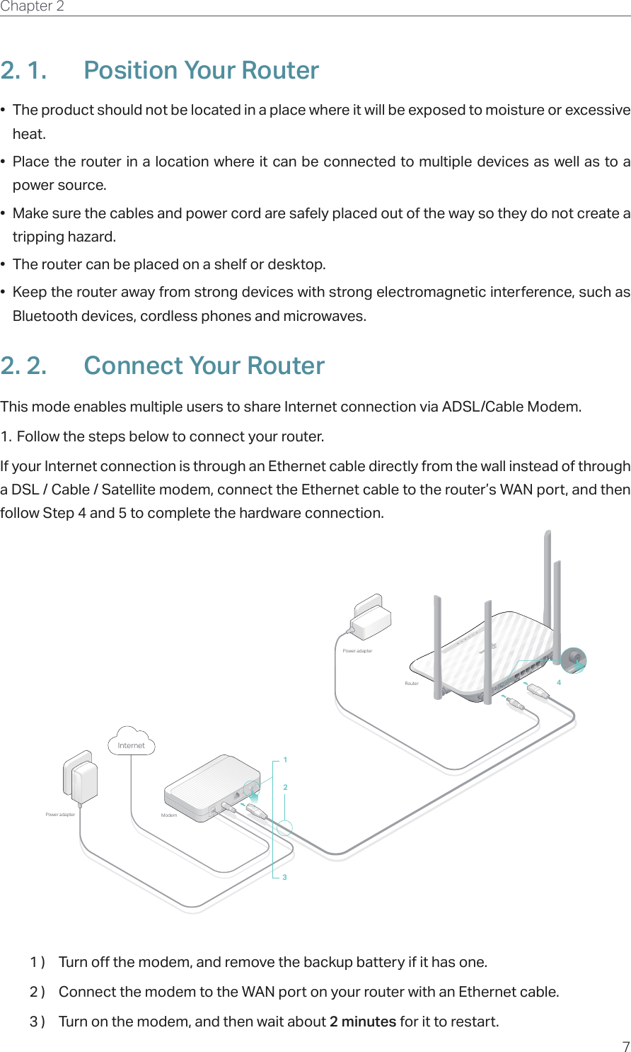 7Chapter 2  2. 1.  Position Your Router•  The product should not be located in a place where it will be exposed to moisture or excessive heat.•  Place the router in a location where it can be connected to multiple devices as well as to a power source.•  Make sure the cables and power cord are safely placed out of the way so they do not create a tripping hazard.•  The router can be placed on a shelf or desktop.•  Keep the router away from strong devices with strong electromagnetic interference, such as Bluetooth devices, cordless phones and microwaves.2. 2.  Connect Your RouterThis mode enables multiple users to share Internet connection via ADSL/Cable Modem.1. Follow the steps below to connect your router.If your Internet connection is through an Ethernet cable directly from the wall instead of through a DSL / Cable / Satellite modem, connect the Ethernet cable to the router’s WAN port, and then follow Step 4 and 5 to complete the hardware connection.1234ModemPower adapterPower adapterInternetRouter1 )  Turn off the modem, and remove the backup battery if it has one.2 )  Connect the modem to the WAN port on your router with an Ethernet cable.3 )  Turn on the modem, and then wait about 2 minutes for it to restart.
