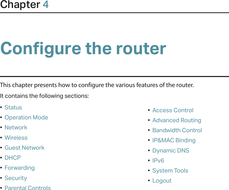 Chapter 4Configure the router This chapter presents how to configure the various features of the router.  It contains the following sections:•  Status•  Operation Mode•  Network•  Wireless•  Guest Network•  DHCP•  Forwarding•  Security•  Parental Controls•  Access Control•  Advanced Routing•  Bandwidth Control•  IP&amp;MAC Binding•  Dynamic DNS•  IPv6•  System Tools•  Logout