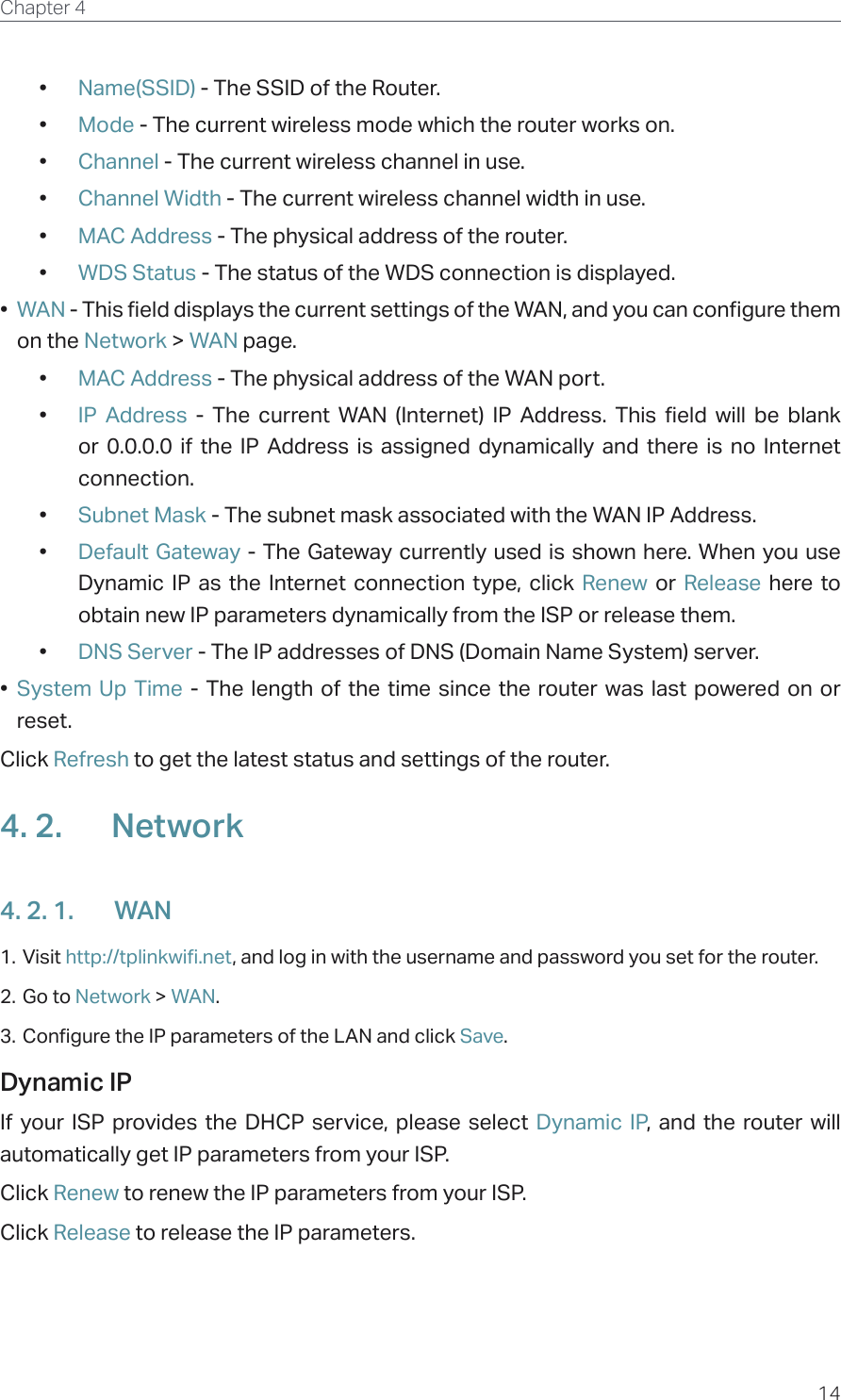 14Chapter 4  •  Name(SSID) - The SSID of the Router.•  Mode - The current wireless mode which the router works on.•  Channel - The current wireless channel in use.•  Channel Width - The current wireless channel width in use.•  MAC Address - The physical address of the router.•  WDS Status - The status of the WDS connection is displayed.•  WAN - This field displays the current settings of the WAN, and you can configure them on the Network &gt; WAN page.•  MAC Address - The physical address of the WAN port.•  IP Address - The current WAN (Internet) IP Address. This field will be blank or 0.0.0.0 if the IP Address is assigned dynamically and there is no Internet connection.•  Subnet Mask - The subnet mask associated with the WAN IP Address.•  Default Gateway - The Gateway currently used is shown here. When you use Dynamic IP as the Internet connection type, click Renew  or  Release here to obtain new IP parameters dynamically from the ISP or release them.•  DNS Server - The IP addresses of DNS (Domain Name System) server.•  System Up Time - The length of the time since the router was last powered on or reset.Click Refresh to get the latest status and settings of the router.4. 2.  Network4. 2. 1.  WAN1. Visit http://tplinkwifi.net, and log in with the username and password you set for the router.2. Go to Network &gt; WAN.3. Configure the IP parameters of the LAN and click Save.Dynamic IPIf your ISP provides the DHCP service, please select Dynamic IP, and the router will automatically get IP parameters from your ISP.Click Renew to renew the IP parameters from your ISP. Click Release to release the IP parameters.