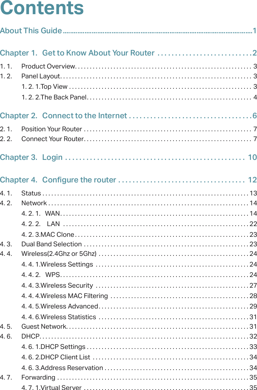 ContentsAbout This Guide .........................................................................................................1Chapter 1.  Get to Know About Your Router  . . . . . . . . . . . . . . . . . . . . . . . . . . .21. 1.  Product Overview. . . . . . . . . . . . . . . . . . . . . . . . . . . . . . . . . . . . . . . . . . . . . . . . . . . . . . . . . . . . 31. 2.  Panel Layout. . . . . . . . . . . . . . . . . . . . . . . . . . . . . . . . . . . . . . . . . . . . . . . . . . . . . . . . . . . . . . . . . 31. 2. 1. Top View  . . . . . . . . . . . . . . . . . . . . . . . . . . . . . . . . . . . . . . . . . . . . . . . . . . . . . . . . . . . . . . 31. 2. 2. The Back Panel. . . . . . . . . . . . . . . . . . . . . . . . . . . . . . . . . . . . . . . . . . . . . . . . . . . . . . . . 4Chapter 2.  Connect to the Internet  . . . . . . . . . . . . . . . . . . . . . . . . . . . . . . . . . . .62. 1.  Position Your Router  . . . . . . . . . . . . . . . . . . . . . . . . . . . . . . . . . . . . . . . . . . . . . . . . . . . . . . . . . 72. 2.  Connect Your Router. . . . . . . . . . . . . . . . . . . . . . . . . . . . . . . . . . . . . . . . . . . . . . . . . . . . . . . . . 7Chapter 3.  Login  . . . . . . . . . . . . . . . . . . . . . . . . . . . . . . . . . . . . . . . . . . . . . . . . . . .  10Chapter 4.  Configure the router . . . . . . . . . . . . . . . . . . . . . . . . . . . . . . . . . . . .  124. 1.  Status  . . . . . . . . . . . . . . . . . . . . . . . . . . . . . . . . . . . . . . . . . . . . . . . . . . . . . . . . . . . . . . . . . . . . . . 134. 2.  Network  . . . . . . . . . . . . . . . . . . . . . . . . . . . . . . . . . . . . . . . . . . . . . . . . . . . . . . . . . . . . . . . . . . . . 144. 2. 1.  WAN. . . . . . . . . . . . . . . . . . . . . . . . . . . . . . . . . . . . . . . . . . . . . . . . . . . . . . . . . . . . . . . . 144. 2. 2.  LAN   . . . . . . . . . . . . . . . . . . . . . . . . . . . . . . . . . . . . . . . . . . . . . . . . . . . . . . . . . . . . . . . 224. 2. 3. MAC Clone . . . . . . . . . . . . . . . . . . . . . . . . . . . . . . . . . . . . . . . . . . . . . . . . . . . . . . . . . . . 234. 3.  Dual Band Selection  . . . . . . . . . . . . . . . . . . . . . . . . . . . . . . . . . . . . . . . . . . . . . . . . . . . . . . . . 234. 4.  Wireless(2.4Ghz or 5Ghz)  . . . . . . . . . . . . . . . . . . . . . . . . . . . . . . . . . . . . . . . . . . . . . . . . . . . 244. 4. 1. Wireless Settings  . . . . . . . . . . . . . . . . . . . . . . . . . . . . . . . . . . . . . . . . . . . . . . . . . . . . 244. 4. 2.  WPS. . . . . . . . . . . . . . . . . . . . . . . . . . . . . . . . . . . . . . . . . . . . . . . . . . . . . . . . . . . . . . . . 244. 4. 3. Wireless Security  . . . . . . . . . . . . . . . . . . . . . . . . . . . . . . . . . . . . . . . . . . . . . . . . . . . . 274. 4. 4. Wireless MAC Filtering  . . . . . . . . . . . . . . . . . . . . . . . . . . . . . . . . . . . . . . . . . . . . . . . 284. 4. 5. Wireless Advanced. . . . . . . . . . . . . . . . . . . . . . . . . . . . . . . . . . . . . . . . . . . . . . . . . . . 294. 4. 6. Wireless Statistics  . . . . . . . . . . . . . . . . . . . . . . . . . . . . . . . . . . . . . . . . . . . . . . . . . . . 314. 5.  Guest Network. . . . . . . . . . . . . . . . . . . . . . . . . . . . . . . . . . . . . . . . . . . . . . . . . . . . . . . . . . . . . . 314. 6.  DHCP. . . . . . . . . . . . . . . . . . . . . . . . . . . . . . . . . . . . . . . . . . . . . . . . . . . . . . . . . . . . . . . . . . . . . . . 324. 6. 1. DHCP Settings  . . . . . . . . . . . . . . . . . . . . . . . . . . . . . . . . . . . . . . . . . . . . . . . . . . . . . . . 334. 6. 2. DHCP Client List  . . . . . . . . . . . . . . . . . . . . . . . . . . . . . . . . . . . . . . . . . . . . . . . . . . . . . 344. 6. 3. Address Reservation  . . . . . . . . . . . . . . . . . . . . . . . . . . . . . . . . . . . . . . . . . . . . . . . . . 344. 7.  Forwarding  . . . . . . . . . . . . . . . . . . . . . . . . . . . . . . . . . . . . . . . . . . . . . . . . . . . . . . . . . . . . . . . . . 354. 7. 1. Virtual Server  . . . . . . . . . . . . . . . . . . . . . . . . . . . . . . . . . . . . . . . . . . . . . . . . . . . . . . . . 35
