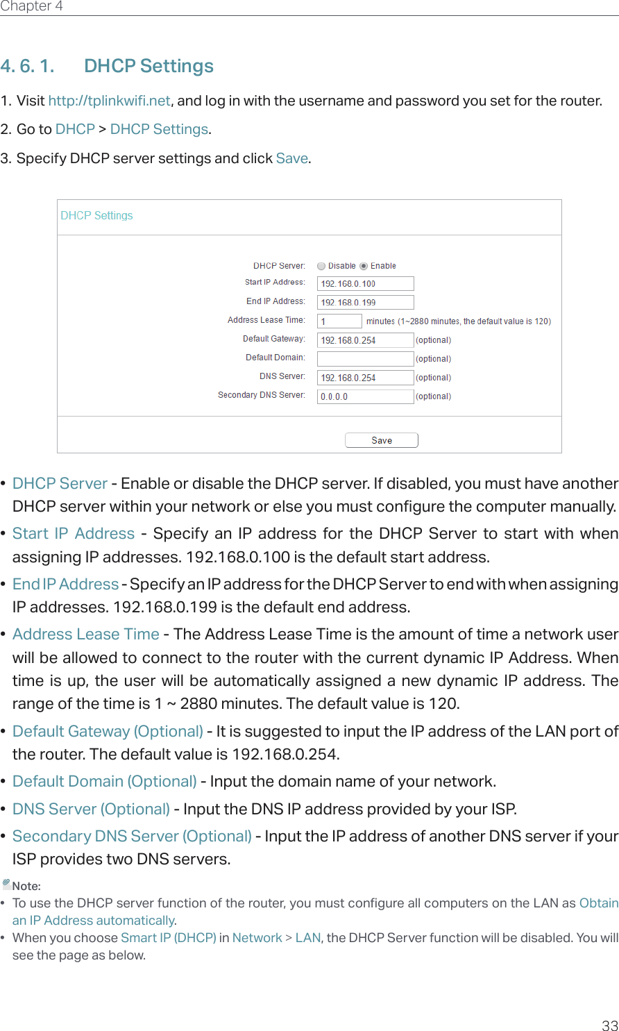 33Chapter 4  4. 6. 1.  DHCP Settings1. Visit http://tplinkwifi.net, and log in with the username and password you set for the router.2. Go to DHCP &gt; DHCP Settings. 3. Specify DHCP server settings and click Save.•  DHCP Server - Enable or disable the DHCP server. If disabled, you must have another DHCP server within your network or else you must configure the computer manually.•  Start IP Address - Specify an IP address for the DHCP Server to start with when assigning IP addresses. 192.168.0.100 is the default start address.•  End IP Address - Specify an IP address for the DHCP Server to end with when assigning IP addresses. 192.168.0.199 is the default end address.•  Address Lease Time - The Address Lease Time is the amount of time a network user will be allowed to connect to the router with the current dynamic IP Address. When time is up, the user will be automatically assigned a new dynamic IP address. The range of the time is 1 ~ 2880 minutes. The default value is 120.•  Default Gateway (Optional) - It is suggested to input the IP address of the LAN port of the router. The default value is 192.168.0.254.•  Default Domain (Optional) - Input the domain name of your network.•  DNS Server (Optional) - Input the DNS IP address provided by your ISP.•  Secondary DNS Server (Optional) - Input the IP address of another DNS server if your ISP provides two DNS servers. Note:•  To use the DHCP server function of the router, you must configure all computers on the LAN as Obtain an IP Address automatically.•  When you choose Smart IP (DHCP) in Network &gt; LAN, the DHCP Server function will be disabled. You will see the page as below.