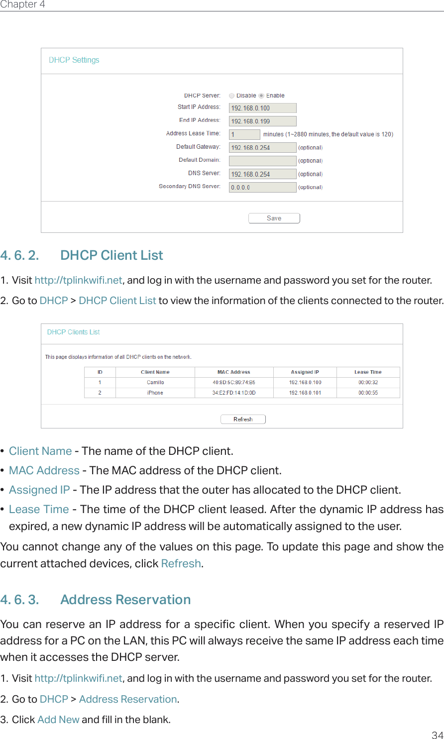 34Chapter 4  4. 6. 2.  DHCP Client List1. Visit http://tplinkwifi.net, and log in with the username and password you set for the router.2. Go to DHCP &gt; DHCP Client List to view the information of the clients connected to the router.•  Client Name - The name of the DHCP client.•  MAC Address - The MAC address of the DHCP client. •  Assigned IP - The IP address that the outer has allocated to the DHCP client.•  Lease Time - The time of the DHCP client leased. After the dynamic IP address has expired, a new dynamic IP address will be automatically assigned to the user.  You cannot change any of the values on this page. To update this page and show the current attached devices, click Refresh.4. 6. 3.  Address ReservationYou can reserve an IP address for a specific client. When you specify a reserved IP address for a PC on the LAN, this PC will always receive the same IP address each time when it accesses the DHCP server.1. Visit http://tplinkwifi.net, and log in with the username and password you set for the router.2. Go to DHCP &gt; Address Reservation.3. Click Add New and fill in the blank.