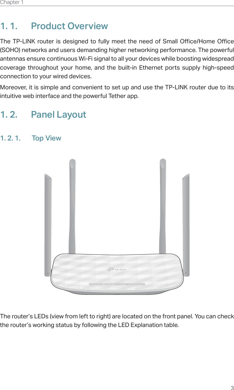 3Chapter 1  1. 1.  Product OverviewThe TP-LINK router is designed to fully meet the need of Small Office/Home Office (SOHO) networks and users demanding higher networking performance. The powerful antennas ensure continuous Wi-Fi signal to all your devices while boosting widespread coverage throughout your home, and the built-in Ethernet ports supply high-speed connection to your wired devices.Moreover, it is simple and convenient to set up and use the TP-LINK router due to its intuitive web interface and the powerful Tether app.1. 2.  Panel Layout1. 2. 1.  Top ViewThe router’s LEDs (view from left to right) are located on the front panel. You can check the router’s working status by following the LED Explanation table.