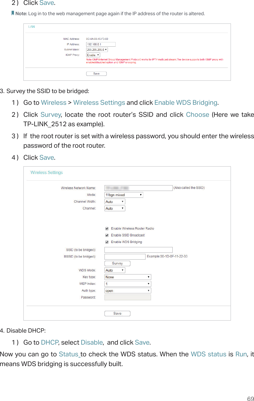 692 )  Click Save.Note: Log in to the web management page again if the IP address of the router is altered.3. Survey the SSID to be bridged:1 )  Go to Wireless &gt; Wireless Settings and click Enable WDS Bridging.2 )  Click  Survey, locate the root router’s SSID and click Choose  (Here we take  TP-LINK_2512 as example).3 )  If  the root router is set with a wireless password, you should enter the wireless password of the root router.4 )  Click Save.4. Disable DHCP:1 )  Go to DHCP, select Disable,  and click Save.Now you can go to Status to check the WDS status. When the WDS status is Run, it means WDS bridging is successfully built.