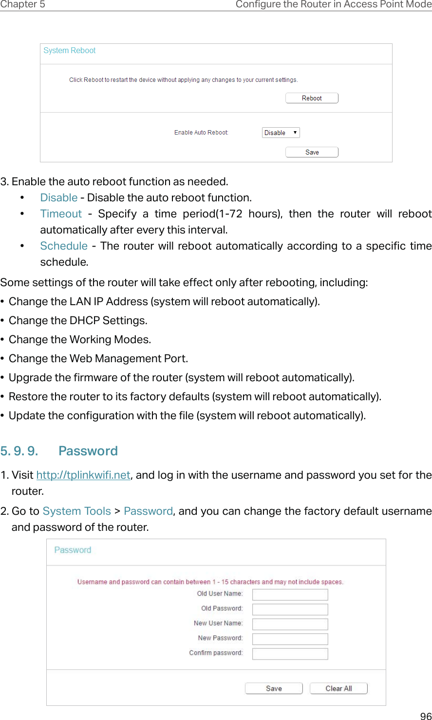 96Chapter 5 &amp;RQƮJXUHWKH5RXWHULQ$FFHVV3RLQW0RGH3. Enable the auto reboot function as needed. •  Disable - Disable the auto reboot function.•  Timeout  - Specify a time period(1-72 hours), then the router will reboot automatically after every this interval.•  Schedule  - The router will reboot automatically according to a specific time schedule.Some settings of the router will take effect only after rebooting, including:•  Change the LAN IP Address (system will reboot automatically).•  Change the DHCP Settings.•  Change the Working Modes.•  Change the Web Management Port.•  Upgrade the firmware of the router (system will reboot automatically).•  Restore the router to its factory defaults (system will reboot automatically).•  Update the configuration with the file (system will reboot automatically).5. 9. 9.  Password1. Visit http://tplinkwifi.net, and log in with the username and password you set for the router.2. Go to System Tools &gt; Password, and you can change the factory default username and password of the router.