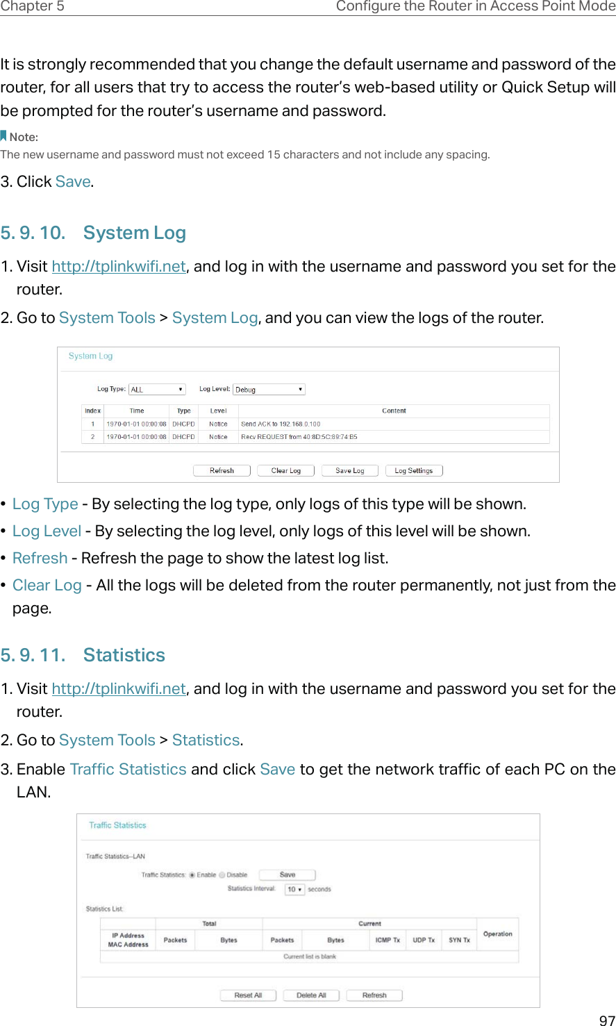 97Chapter 5 &amp;RQƮJXUHWKH5RXWHULQ$FFHVV3RLQW0RGHIt is strongly recommended that you change the default username and password of the router, for all users that try to access the router’s web-based utility or Quick Setup will be prompted for the router’s username and password.Note: The new username and password must not exceed 15 characters and not include any spacing. 3. Click Save.5. 9. 10.  System Log1. Visit http://tplinkwifi.net, and log in with the username and password you set for the router.2. Go to System Tools &gt; System Log, and you can view the logs of the router.•  Log Type - By selecting the log type, only logs of this type will be shown.•  Log Level - By selecting the log level, only logs of this level will be shown.•  Refresh - Refresh the page to show the latest log list.•  Clear Log - All the logs will be deleted from the router permanently, not just from the page.5. 9. 11.  Statistics1. Visit http://tplinkwifi.net, and log in with the username and password you set for the router.2. Go to System Tools &gt; Statistics.3. Enable Traffic Statistics and click Save to get the network traffic of each PC on the LAN.