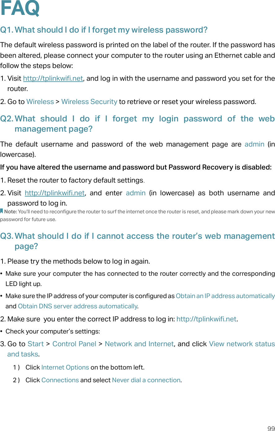 99FAQQ1. What should I do if I forget my wireless password?The default wireless password is printed on the label of the router. If the password has been altered, please connect your computer to the router using an Ethernet cable and follow the steps below: 1. Visit http://tplinkwifi.net, and log in with the username and password you set for the router.2. Go to Wireless &gt; Wireless Security to retrieve or reset your wireless password.Q2. What should I do if I forget my login password of the web management page?The default username and password of the web management page are admin (in lowercase). If you have altered the username and password but Password Recovery is disabled:1. Reset the router to factory default settings.2. Visit  http://tplinkwifi.net, and enter admin  (in lowercase) as both username and password to log in. Note: You’ll need to reconfigure the router to surf the internet once the router is reset, and please mark down your new password for future use.Q3. What should I do if I cannot access the router’s web management page?1. Please try the methods below to log in again.•  Make sure your computer the has connected to the router correctly and the corresponding LED light up.•  Make sure the IP address of your computer is configured as Obtain an IP address automatically and Obtain DNS server address automatically.2. Make sure  you enter the correct IP address to log in: http://tplinkwifi.net.•  Check your computer’s settings:3. Go to Start &gt; Control Panel &gt; Network and Internet, and click View network status and tasks.1 )  Click Internet Options on the bottom left.2 )  Click Connections and select Never dial a connection.