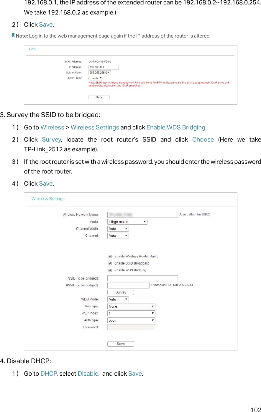 102192.168.0.1, the IP address of the extended router can be 192.168.0.2~192.168.0.254. We take 192.168.0.2 as example.)2 )  Click Save.Note: Log in to the web management page again if the IP address of the router is altered.3. Survey the SSID to be bridged:1 )  Go to Wireless &gt; Wireless Settings and click Enable WDS Bridging.2 )  Click  Survey, locate the root router’s SSID and click Choose  (Here we take  TP-Link_2512 as example).3 )  If  the root router is set with a wireless password, you should enter the wireless password of the root router.4 )  Click Save.4. Disable DHCP:1 )  Go to DHCP, select Disable,  and click Save.