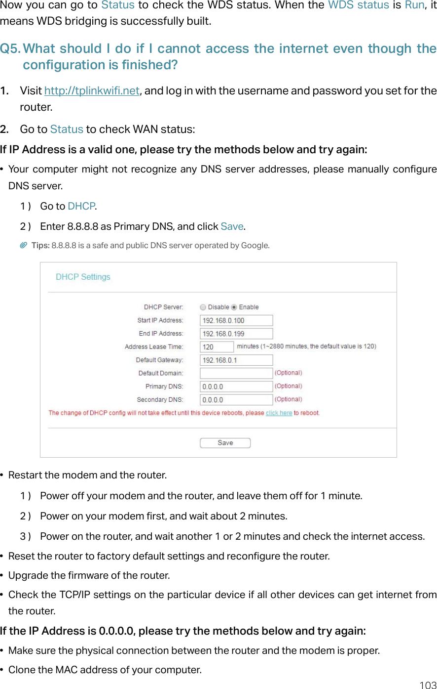 103Now you can go to Status to check the WDS status. When the WDS status is Run, it means WDS bridging is successfully built.Q5. What should I do if I cannot access the internet even though the configuration is finished?1.  Visit http://tplinkwifi.net, and log in with the username and password you set for the router.2.  Go to Status to check WAN status:If IP Address is a valid one, please try the methods below and try again:•  Your computer might not recognize any DNS server addresses, please manually configure DNS server.1 )  Go to DHCP.2 )  Enter 8.8.8.8 as Primary DNS, and click Save. Tips: 8.8.8.8 is a safe and public DNS server operated by Google.•  Restart the modem and the router.1 )  Power off your modem and the router, and leave them off for 1 minute.2 )  Power on your modem first, and wait about 2 minutes.3 )  Power on the router, and wait another 1 or 2 minutes and check the internet access.•  Reset the router to factory default settings and reconfigure the router.•  Upgrade the firmware of the router.•  Check the TCP/IP settings on the particular device if all other devices can get internet from the router.If the IP Address is 0.0.0.0, please try the methods below and try again:•  Make sure the physical connection between the router and the modem is proper.•  Clone the MAC address of your computer.