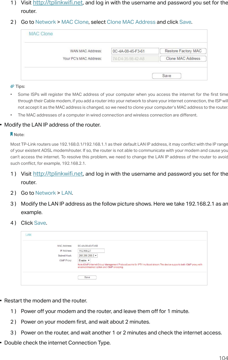 1041 )  Visit http://tplinkwifi.net, and log in with the username and password you set for the router.2 )  Go to Network &gt; MAC Clone, select Clone MAC Address and click Save.Tips:•  Some ISPs will register the MAC address of your computer when you access the internet for the first time through their Cable modem, if you add a router into your network to share your internet connection, the ISP will not accept it as the MAC address is changed, so we need to clone your computer’s MAC address to the router.•  The MAC addresses of a computer in wired connection and wireless connection are different.•  Modify the LAN IP address of the router.Note: Most TP-Link routers use 192.168.0.1/192.168.1.1 as their default LAN IP address, it may conflict with the IP range of your existent ADSL modem/router. If so, the router is not able to communicate with your modem and cause you can’t access the internet. To resolve this problem, we need to change the LAN IP address of the router to avoid such conflict, for example, 192.168.2.1. 1 )  Visit http://tplinkwifi.net, and log in with the username and password you set for the router.2 )  Go to Network &gt; LAN.3 )  Modify the LAN IP address as the follow picture shows. Here we take 192.168.2.1 as an example.4 )  Click Save.•  Restart the modem and the router.1 )  Power off your modem and the router, and leave them off for 1 minute.2 )  Power on your modem first, and wait about 2 minutes.3 )  Power on the router, and wait another 1 or 2 minutes and check the internet access.•  Double check the internet Connection Type.