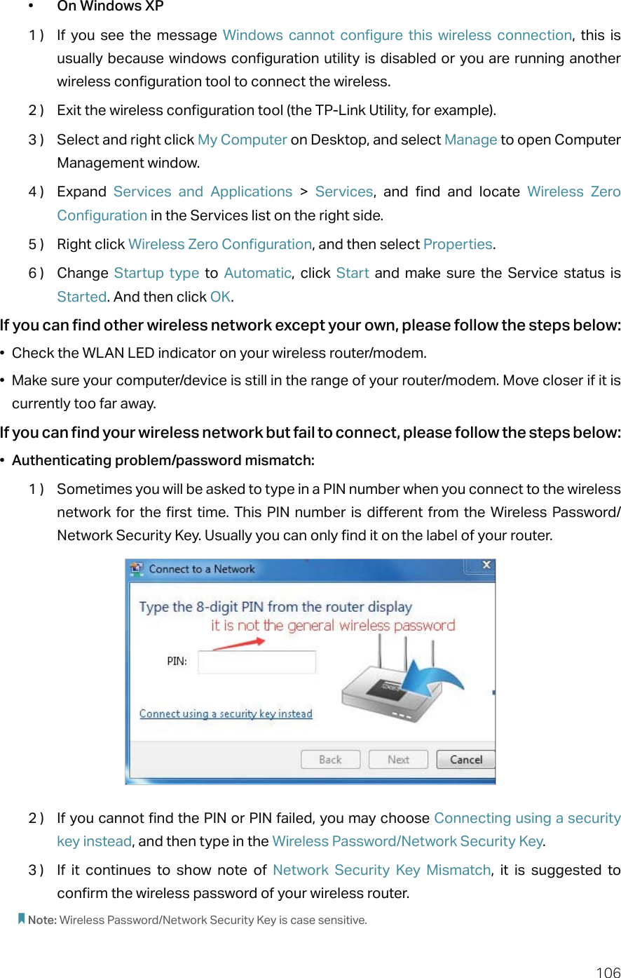 106•  On Windows XP1 )  If you see the message Windows cannot configure this wireless connection, this is usually because windows configuration utility is disabled or you are running another wireless configuration tool to connect the wireless.2 )  Exit the wireless configuration tool (the TP-Link Utility, for example).3 )  Select and right click My Computer on Desktop, and select Manage to open Computer Management window.4 )  Expand  Services and Applications &gt; Services, and find and locate Wireless Zero Configuration in the Services list on the right side.5 )  Right click Wireless Zero Configuration, and then select Properties.6 )  Change  Startup type to Automatic, click Start and make sure the Service status is Started. And then click OK.If you can find other wireless network except your own, please follow the steps below:•  Check the WLAN LED indicator on your wireless router/modem.•  Make sure your computer/device is still in the range of your router/modem. Move closer if it is currently too far away.If you can find your wireless network but fail to connect, please follow the steps below:•  Authenticating problem/password mismatch:1 )  Sometimes you will be asked to type in a PIN number when you connect to the wireless network for the first time. This PIN number is different from the Wireless Password/Network Security Key. Usually you can only find it on the label of your router.2 )  If you cannot find the PIN or PIN failed, you may choose Connecting using a security key instead, and then type in the Wireless Password/Network Security Key.3 )  If it continues to show note of Network Security Key Mismatch, it is suggested to confirm the wireless password of your wireless router.  Note: Wireless Password/Network Security Key is case sensitive.