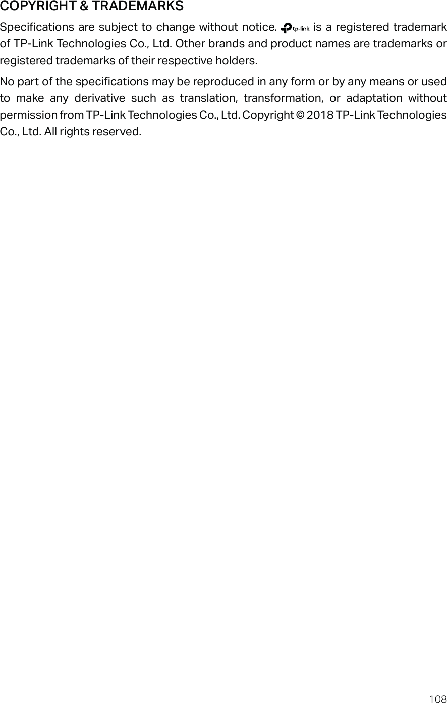 108COPYRIGHT &amp; TRADEMARKSSpecifications are subject to change without notice.   is a registered trademark of TP-Link Technologies Co., Ltd. Other brands and product names are trademarks or registered trademarks of their respective holders.No part of the specifications may be reproduced in any form or by any means or used to make any derivative such as translation, transformation, or adaptation without permission from TP-Link Technologies Co., Ltd. Copyright © 2018 TP-Link Technologies Co., Ltd. All rights reserved.