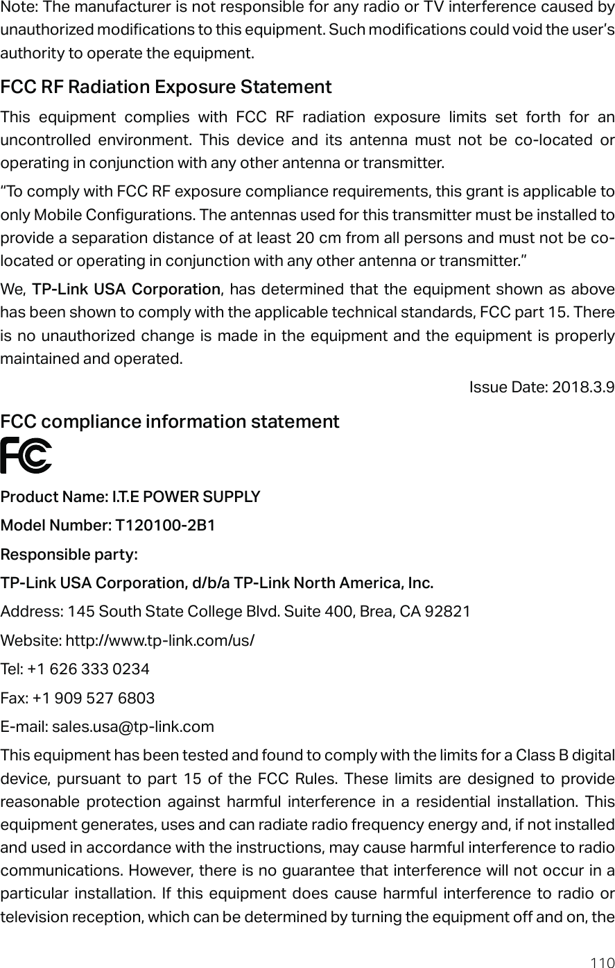 110Note: The manufacturer is not responsible for any radio or TV interference caused by unauthorized modifications to this equipment. Such modifications could void the user’s authority to operate the equipment.FCC RF Radiation Exposure StatementThis equipment complies with FCC RF radiation exposure limits set forth for an uncontrolled environment. This device and its antenna must not be co-located or operating in conjunction with any other antenna or transmitter.“To comply with FCC RF exposure compliance requirements, this grant is applicable to only Mobile Configurations. The antennas used for this transmitter must be installed to provide a separation distance of at least 20 cm from all persons and must not be co-located or operating in conjunction with any other antenna or transmitter.”We,  TP-Link USA Corporation, has determined that the equipment shown as above has been shown to comply with the applicable technical standards, FCC part 15. There is no unauthorized change is made in the equipment and the equipment is properly maintained and operated.Issue Date: 2018.3.9FCC compliance information statementProduct Name: I.T.E POWER SUPPLYModel Number: T120100-2B1Responsible party: TP-Link USA Corporation, d/b/a TP-Link North America, Inc.Address: 145 South State College Blvd. Suite 400, Brea, CA 92821Website: http://www.tp-link.com/us/Tel: +1 626 333 0234Fax: +1 909 527 6803E-mail: sales.usa@tp-link.comThis equipment has been tested and found to comply with the limits for a Class B digital device, pursuant to part 15 of the FCC Rules. These limits are designed to provide reasonable protection against harmful interference in a residential installation. This equipment generates, uses and can radiate radio frequency energy and, if not installed and used in accordance with the instructions, may cause harmful interference to radio communications. However, there is no guarantee that interference will not occur in a particular installation. If this equipment does cause harmful interference to radio or television reception, which can be determined by turning the equipment off and on, the 