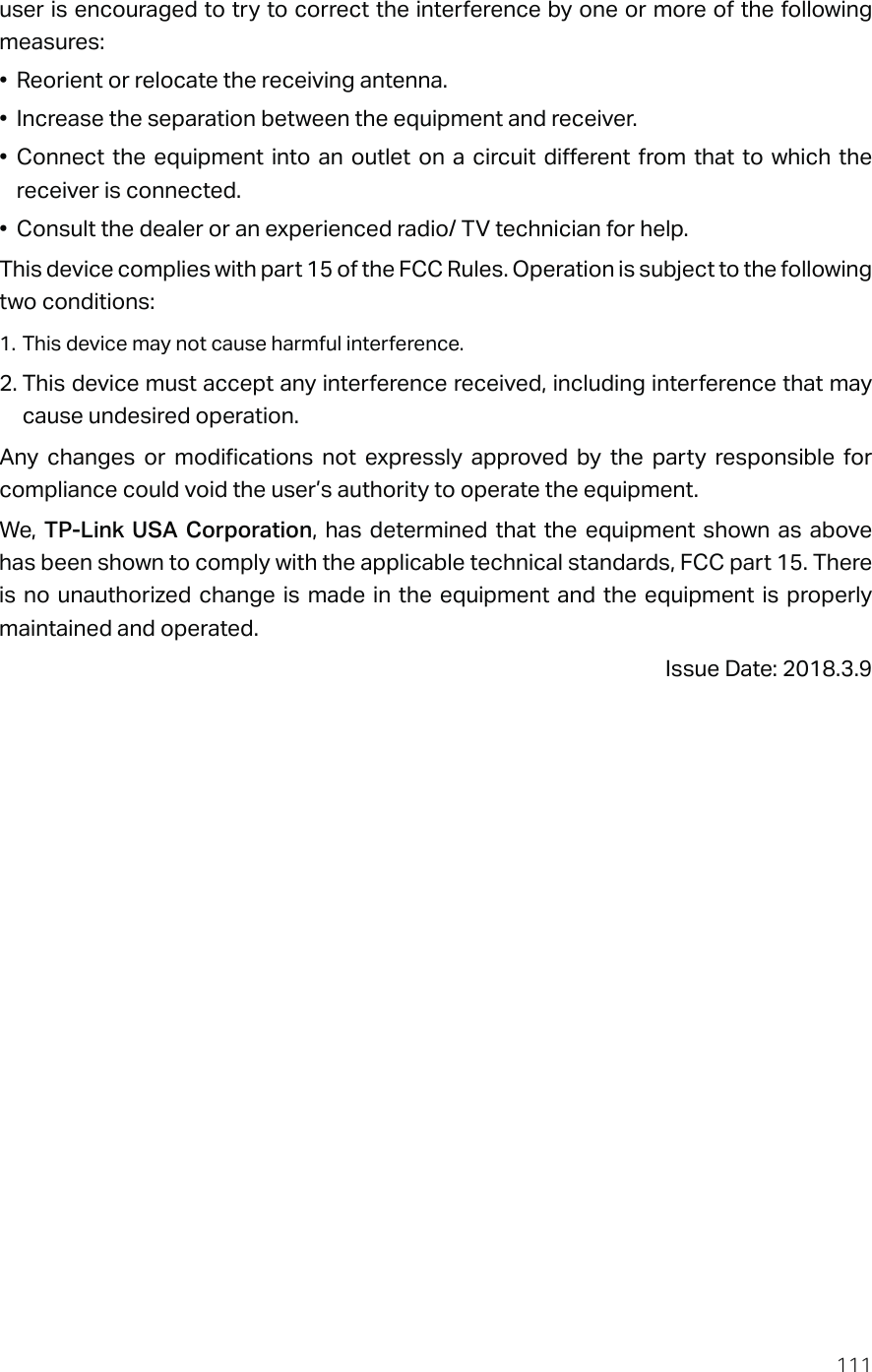 111user is encouraged to try to correct the interference by one or more of the following measures:•  Reorient or relocate the receiving antenna.•  Increase the separation between the equipment and receiver.• Connect the equipment into an outlet on a circuit different from that to which the receiver is connected.•  Consult the dealer or an experienced radio/ TV technician for help.This device complies with part 15 of the FCC Rules. Operation is subject to the following two conditions:1. This device may not cause harmful interference.2. This device must accept any interference received, including interference that may cause undesired operation.Any changes or modifications not expressly approved by the party responsible for compliance could void the user’s authority to operate the equipment.We,  TP-Link USA Corporation, has determined that the equipment shown as above has been shown to comply with the applicable technical standards, FCC part 15. There is no unauthorized change is made in the equipment and the equipment is properly maintained and operated.Issue Date: 2018.3.9