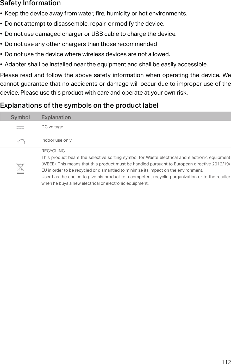 112Safety Information•  Keep the device away from water, fire, humidity or hot environments.•  Do not attempt to disassemble, repair, or modify the device.•  Do not use damaged charger or USB cable to charge the device.•  Do not use any other chargers than those recommended•  Do not use the device where wireless devices are not allowed.•  Adapter shall be installed near the equipment and shall be easily accessible.Please read and follow the above safety information when operating the device. We cannot guarantee that no accidents or damage will occur due to improper use of the device. Please use this product with care and operate at your own risk.Explanations of the symbols on the product labelSymbol ExplanationDC voltage Indoor use onlyRECYCLINGThis product bears the selective sorting symbol for Waste electrical and electronic equipment (WEEE). This means that this product must be handled pursuant to European directive 2012/19/EU in order to be recycled or dismantled to minimize its impact on the environment.User has the choice to give his product to a competent recycling organization or to the retailer when he buys a new electrical or electronic equipment.