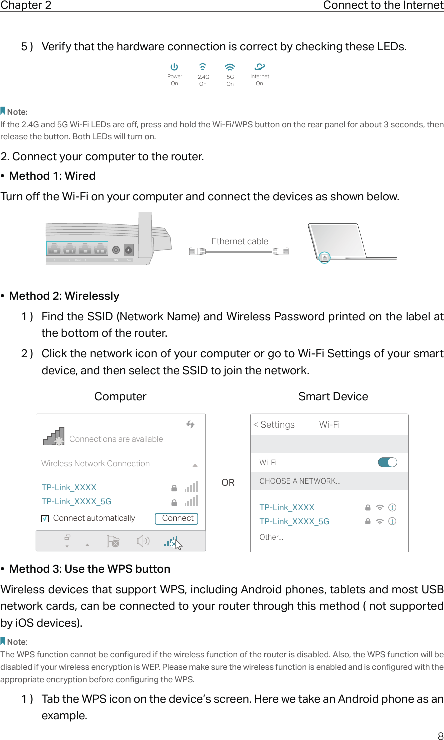 8Chapter 2  Connect to the Internet5 )  Verify that the hardware connection is correct by checking these LEDs.PowerOn5GOn OnInternet2.4GOnNote:If the 2.4G and 5G Wi-Fi LEDs are off, press and hold the Wi-Fi/WPS button on the rear panel for about 3 seconds, then release the button. Both LEDs will turn on.2. Connect your computer to the router.•  Method 1: WiredTurn off the Wi-Fi on your computer and connect the devices as shown below.Ethernet cable•  Method 2: Wirelessly1 )  Find the SSID (Network Name) and Wireless Password printed on the label at the bottom of the router.2 )  Click the network icon of your computer or go to Wi-Fi Settings of your smart device, and then select the SSID to join the network.ORConnections are availableWireless Network ConnectionConnect automatically ConnectTP-Link_XXXXTP-Link_XXXX_5GWi-FiWi-Fi TP-Link_XXXXTP-Link_XXXX_5GCHOOSE A NETWORK...Other...&lt; SettingsSmart DeviceComputer•  Method 3: Use the WPS buttonWireless devices that support WPS, including Android phones, tablets and most USB network cards, can be connected to your router through this method ( not supported by iOS devices).Note:The WPS function cannot be configured if the wireless function of the router is disabled. Also, the WPS function will be disabled if your wireless encryption is WEP. Please make sure the wireless function is enabled and is configured with the appropriate encryption before configuring the WPS.1 )  Tab the WPS icon on the device’s screen. Here we take an Android phone as an example.