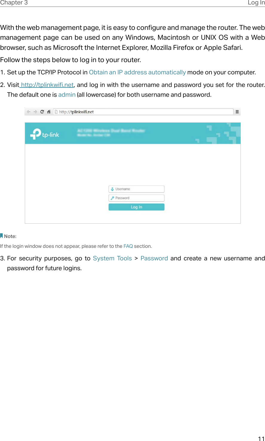 11Chapter 3 Log InWith the web management page, it is easy to configure and manage the router. The web management page can be used on any Windows, Macintosh or UNIX OS with a Web browser, such as Microsoft the Internet Explorer, Mozilla Firefox or Apple Safari.Follow the steps below to log in to your router.1. Set up the TCP/IP Protocol in Obtain an IP address automatically mode on your computer.2. Visit http://tplinkwifi.net, and log in with the username and password you set for the router. The default one is admin (all lowercase) for both username and password.Note:If the login window does not appear, please refer to the FAQ section.3. For security purposes, go to System Tools &gt; Password and create a new username and password for future logins.