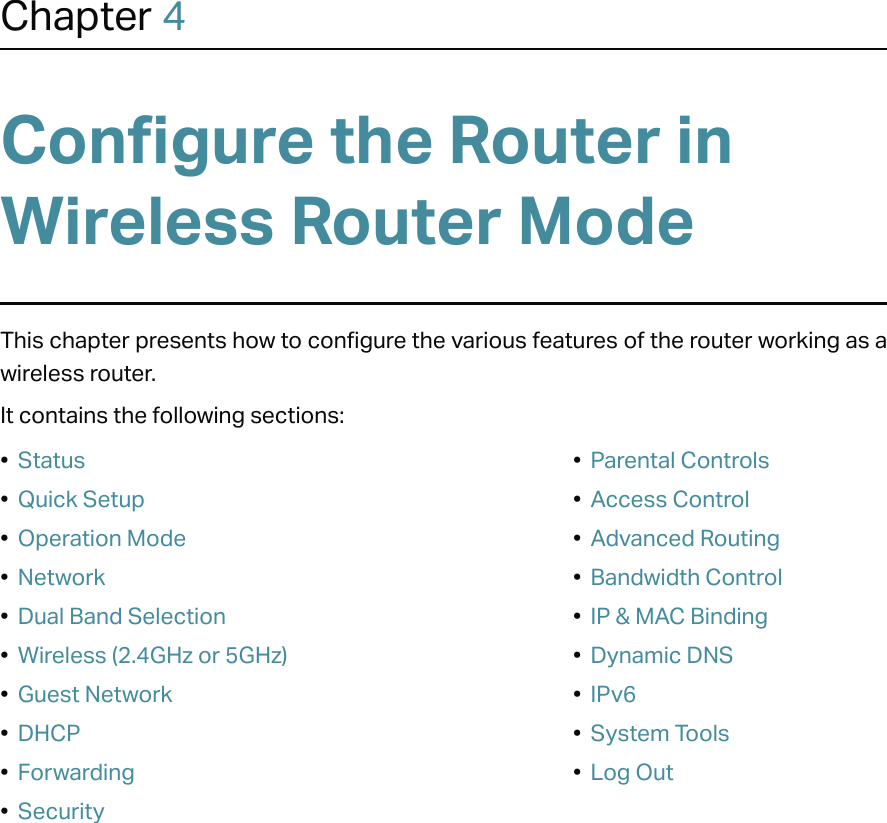 Chapter 4Configure the Router in Wireless Router Mode This chapter presents how to configure the various features of the router working as a wireless router.  It contains the following sections:•  Status•  Quick Setup•  Operation Mode•  Network•  Dual Band Selection•  Wireless (2.4GHz or 5GHz)•  Guest Network•  DHCP•  Forwarding•  Security•  Parental Controls•  Access Control•  Advanced Routing•  Bandwidth Control•  IP &amp; MAC Binding•  Dynamic DNS•  IPv6•  System Tools•  Log Out