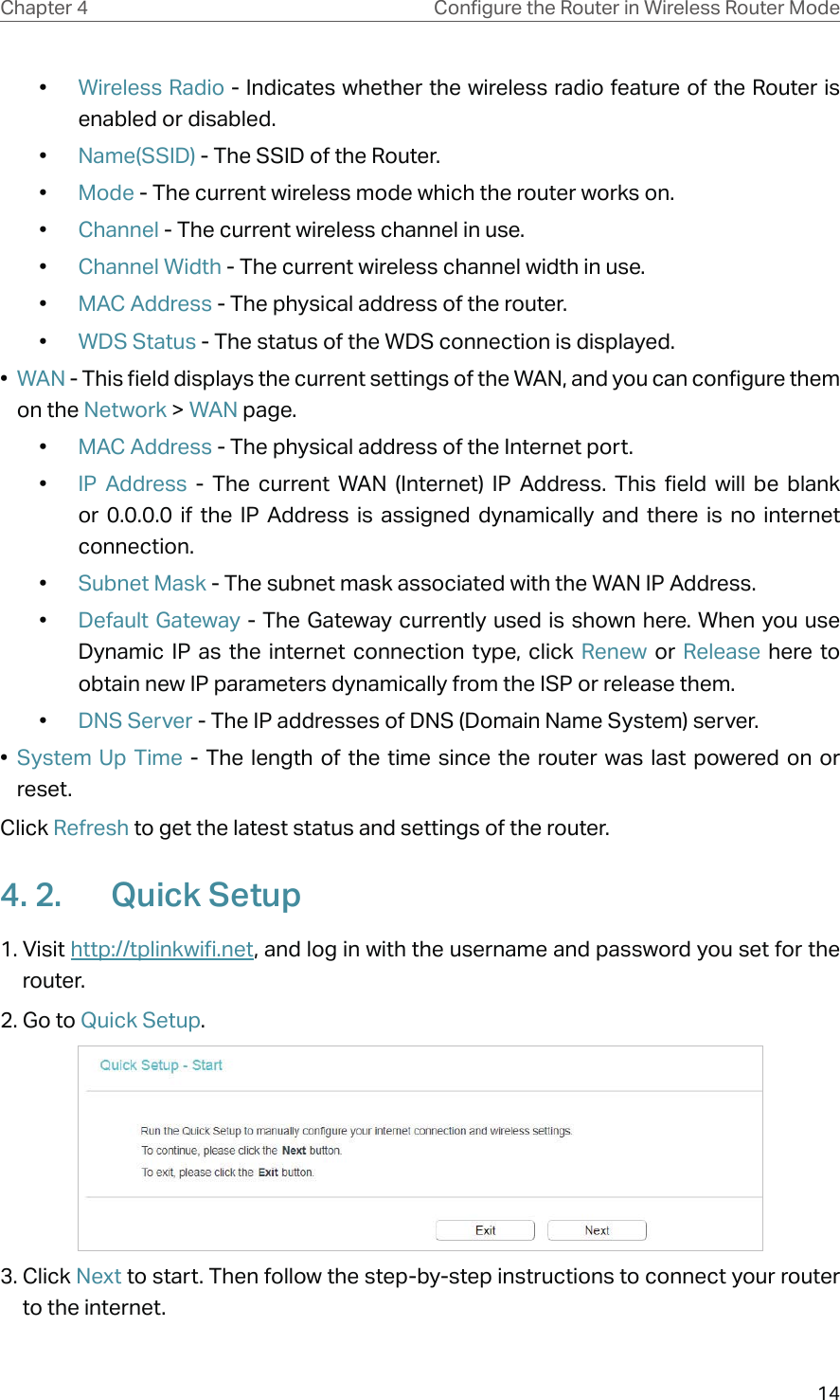 14Chapter 4 &amp;RQƮJXUHWKH5RXWHULQ:LUHOHVV5RXWHU0RGH•  Wireless Radio - Indicates whether the wireless radio feature of the Router is enabled or disabled.•  Name(SSID) - The SSID of the Router.•  Mode - The current wireless mode which the router works on.•  Channel - The current wireless channel in use.•  Channel Width - The current wireless channel width in use.•  MAC Address - The physical address of the router.•  WDS Status - The status of the WDS connection is displayed.•  WAN - This field displays the current settings of the WAN, and you can configure them on the Network &gt; WAN page.•  MAC Address - The physical address of the Internet port.•  IP Address - The current WAN (Internet) IP Address. This field will be blank or 0.0.0.0 if the IP Address is assigned dynamically and there is no internet connection.•  Subnet Mask - The subnet mask associated with the WAN IP Address.•  Default Gateway - The Gateway currently used is shown here. When you use Dynamic IP as the internet connection type, click Renew  or  Release here to obtain new IP parameters dynamically from the ISP or release them.•  DNS Server - The IP addresses of DNS (Domain Name System) server.•  System Up Time - The length of the time since the router was last powered on or reset.Click Refresh to get the latest status and settings of the router.4. 2.  Quick Setup1. Visit http://tplinkwifi.net, and log in with the username and password you set for the router.2. Go to Quick Setup. 3. Click Next to start. Then follow the step-by-step instructions to connect your router to the internet.