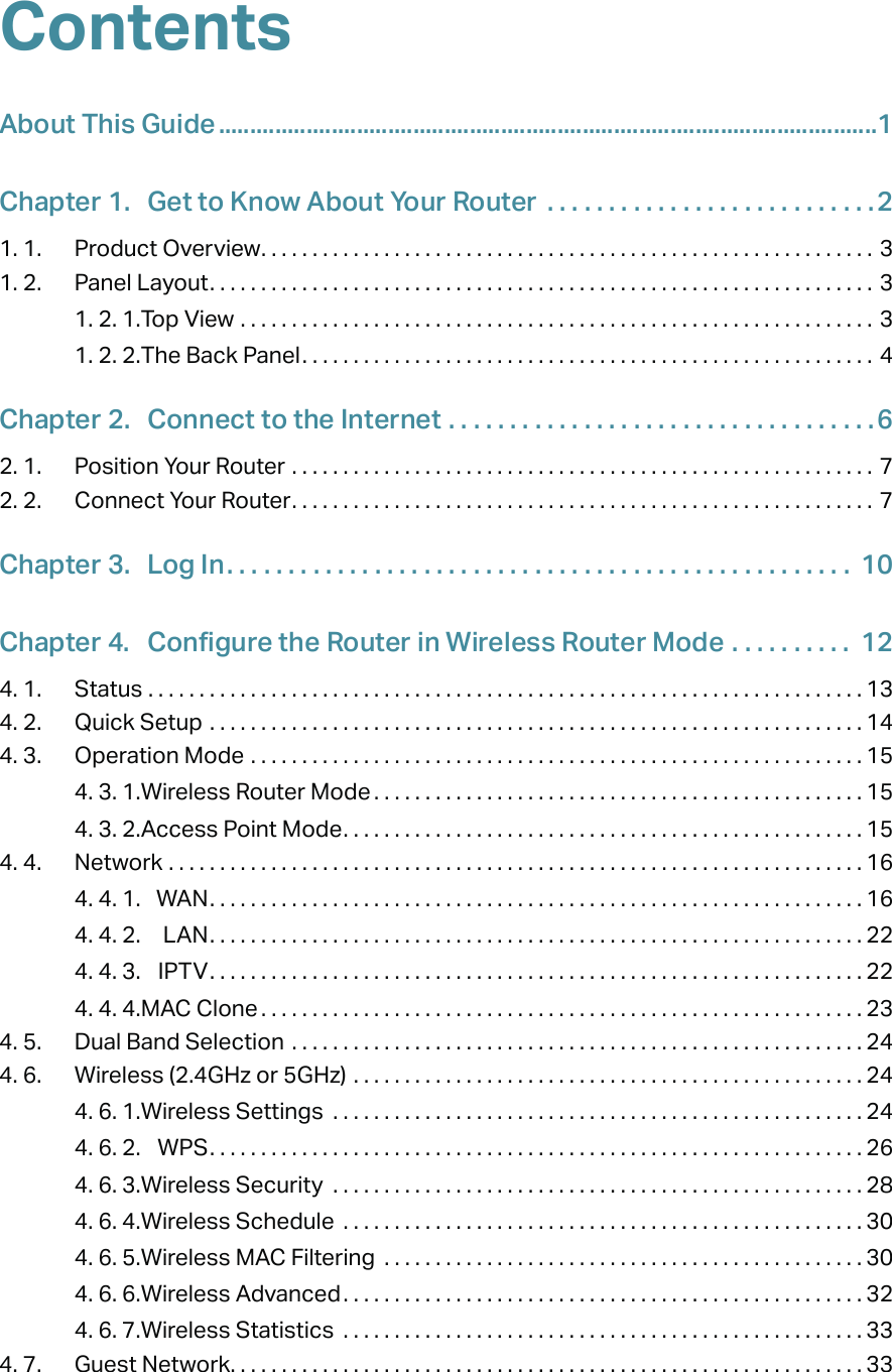 ContentsAbout This Guide .........................................................................................................1Chapter 1.  Get to Know About Your Router  . . . . . . . . . . . . . . . . . . . . . . . . . . .21. 1.  Product Overview. . . . . . . . . . . . . . . . . . . . . . . . . . . . . . . . . . . . . . . . . . . . . . . . . . . . . . . . . . . . 31. 2.  Panel Layout. . . . . . . . . . . . . . . . . . . . . . . . . . . . . . . . . . . . . . . . . . . . . . . . . . . . . . . . . . . . . . . . . 31. 2. 1. Top View  . . . . . . . . . . . . . . . . . . . . . . . . . . . . . . . . . . . . . . . . . . . . . . . . . . . . . . . . . . . . . . 31. 2. 2. The Back Panel. . . . . . . . . . . . . . . . . . . . . . . . . . . . . . . . . . . . . . . . . . . . . . . . . . . . . . . . 4Chapter 2.  Connect to the Internet  . . . . . . . . . . . . . . . . . . . . . . . . . . . . . . . . . . .62. 1.  Position Your Router  . . . . . . . . . . . . . . . . . . . . . . . . . . . . . . . . . . . . . . . . . . . . . . . . . . . . . . . . .  72. 2.  Connect Your Router. . . . . . . . . . . . . . . . . . . . . . . . . . . . . . . . . . . . . . . . . . . . . . . . . . . . . . . . .  7Chapter 3.  Log In. . . . . . . . . . . . . . . . . . . . . . . . . . . . . . . . . . . . . . . . . . . . . . . . . . .  10Chapter 4.  Configure the Router in Wireless Router Mode . . . . . . . . . .  124. 1.  Status  . . . . . . . . . . . . . . . . . . . . . . . . . . . . . . . . . . . . . . . . . . . . . . . . . . . . . . . . . . . . . . . . . . . . . . 134. 2.  Quick Setup  . . . . . . . . . . . . . . . . . . . . . . . . . . . . . . . . . . . . . . . . . . . . . . . . . . . . . . . . . . . . . . . . 144. 3.  Operation Mode  . . . . . . . . . . . . . . . . . . . . . . . . . . . . . . . . . . . . . . . . . . . . . . . . . . . . . . . . . . . . 154. 3. 1. Wireless Router Mode . . . . . . . . . . . . . . . . . . . . . . . . . . . . . . . . . . . . . . . . . . . . . . . . 154. 3. 2. Access Point Mode. . . . . . . . . . . . . . . . . . . . . . . . . . . . . . . . . . . . . . . . . . . . . . . . . . . 154. 4.  Network  . . . . . . . . . . . . . . . . . . . . . . . . . . . . . . . . . . . . . . . . . . . . . . . . . . . . . . . . . . . . . . . . . . . . 164. 4. 1.  WAN. . . . . . . . . . . . . . . . . . . . . . . . . . . . . . . . . . . . . . . . . . . . . . . . . . . . . . . . . . . . . . . . 164. 4. 2.  LAN. . . . . . . . . . . . . . . . . . . . . . . . . . . . . . . . . . . . . . . . . . . . . . . . . . . . . . . . . . . . . . . . 224. 4. 3.  IPTV. . . . . . . . . . . . . . . . . . . . . . . . . . . . . . . . . . . . . . . . . . . . . . . . . . . . . . . . . . . . . . . . 224. 4. 4. MAC Clone . . . . . . . . . . . . . . . . . . . . . . . . . . . . . . . . . . . . . . . . . . . . . . . . . . . . . . . . . . . 234. 5.  Dual Band Selection  . . . . . . . . . . . . . . . . . . . . . . . . . . . . . . . . . . . . . . . . . . . . . . . . . . . . . . . . 244. 6.  Wireless (2.4GHz or 5GHz)  . . . . . . . . . . . . . . . . . . . . . . . . . . . . . . . . . . . . . . . . . . . . . . . . . . 244. 6. 1. Wireless Settings  . . . . . . . . . . . . . . . . . . . . . . . . . . . . . . . . . . . . . . . . . . . . . . . . . . . . 244. 6. 2.  WPS. . . . . . . . . . . . . . . . . . . . . . . . . . . . . . . . . . . . . . . . . . . . . . . . . . . . . . . . . . . . . . . . 264. 6. 3. Wireless Security  . . . . . . . . . . . . . . . . . . . . . . . . . . . . . . . . . . . . . . . . . . . . . . . . . . . . 284. 6. 4. Wireless Schedule  . . . . . . . . . . . . . . . . . . . . . . . . . . . . . . . . . . . . . . . . . . . . . . . . . . .304. 6. 5. Wireless MAC Filtering  . . . . . . . . . . . . . . . . . . . . . . . . . . . . . . . . . . . . . . . . . . . . . . . 304. 6. 6. Wireless Advanced. . . . . . . . . . . . . . . . . . . . . . . . . . . . . . . . . . . . . . . . . . . . . . . . . . . 324. 6. 7. Wireless Statistics  . . . . . . . . . . . . . . . . . . . . . . . . . . . . . . . . . . . . . . . . . . . . . . . . . . . 334. 7.  Guest Network. . . . . . . . . . . . . . . . . . . . . . . . . . . . . . . . . . . . . . . . . . . . . . . . . . . . . . . . . . . . . . 33