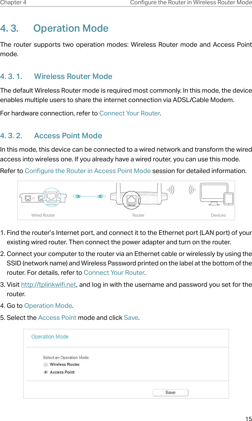 15Chapter 4 &amp;RQƮJXUHWKH5RXWHULQ:LUHOHVV5RXWHU0RGH4. 3.  Operation ModeThe router supports two operation modes: Wireless Router mode and Access Point mode. 4. 3. 1.  Wireless Router ModeThe default Wireless Router mode is required most commonly. In this mode, the device enables multiple users to share the internet connection via ADSL/Cable Modem.For hardware connection, refer to Connect Your Router.4. 3. 2.  Access Point ModeIn this mode, this device can be connected to a wired network and transform the wired access into wireless one. If you already have a wired router, you can use this mode. Refer to Configure the Router in Access Point Mode session for detailed information.DevicesRouterWired RouterEthernet4Ethernet3Ethernet1Ethernet2InternetEthernet2Internet1. Find the router’s Internet port, and connect it to the Ethernet port (LAN port) of your existing wired router. Then connect the power adapter and turn on the router. 2. Connect your computer to the router via an Ethernet cable or wirelessly by using the SSID (network name) and Wireless Password printed on the label at the bottom of the router. For details, refer to Connect Your Router.3. Visit http://tplinkwifi.net, and log in with the username and password you set for the router.4. Go to Operation Mode.5. Select the Access Point mode and click Save.