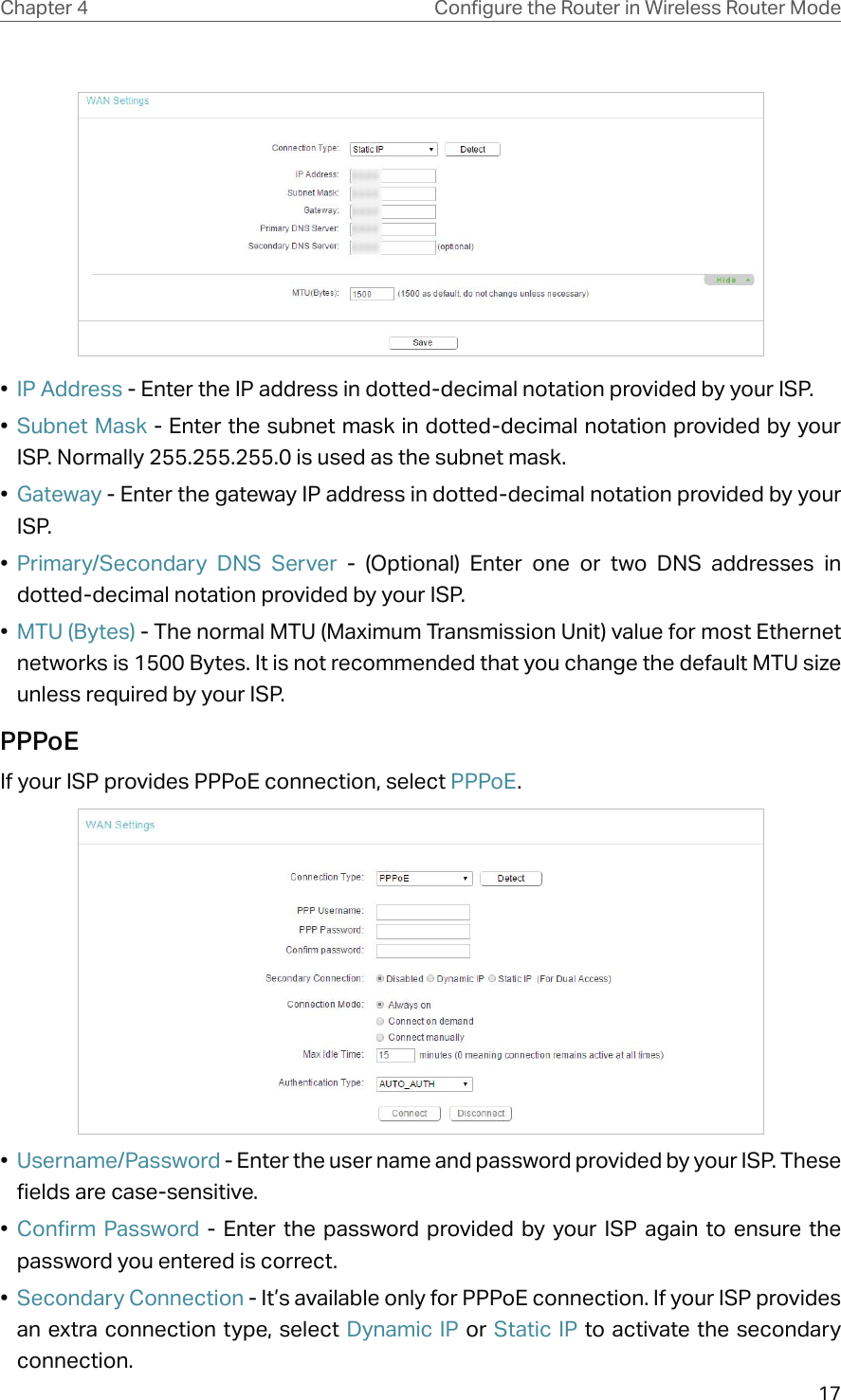 17Chapter 4 &amp;RQƮJXUHWKH5RXWHULQ:LUHOHVV5RXWHU0RGH•  IP Address - Enter the IP address in dotted-decimal notation provided by your ISP.•  Subnet Mask - Enter the subnet mask in dotted-decimal notation provided by your ISP. Normally 255.255.255.0 is used as the subnet mask.•  Gateway - Enter the gateway IP address in dotted-decimal notation provided by your ISP.•  Primary/Secondary DNS Server - (Optional) Enter one or two DNS addresses in dotted-decimal notation provided by your ISP.•  MTU (Bytes) - The normal MTU (Maximum Transmission Unit) value for most Ethernet networks is 1500 Bytes. It is not recommended that you change the default MTU size unless required by your ISP. PPPoEIf your ISP provides PPPoE connection, select PPPoE.•  Username/Password - Enter the user name and password provided by your ISP. These fields are case-sensitive.•  Confirm Password - Enter the password provided by your ISP again to ensure the password you entered is correct. •  Secondary Connection - It’s available only for PPPoE connection. If your ISP provides an extra connection type, select Dynamic IP or Static IP to activate the secondary connection.