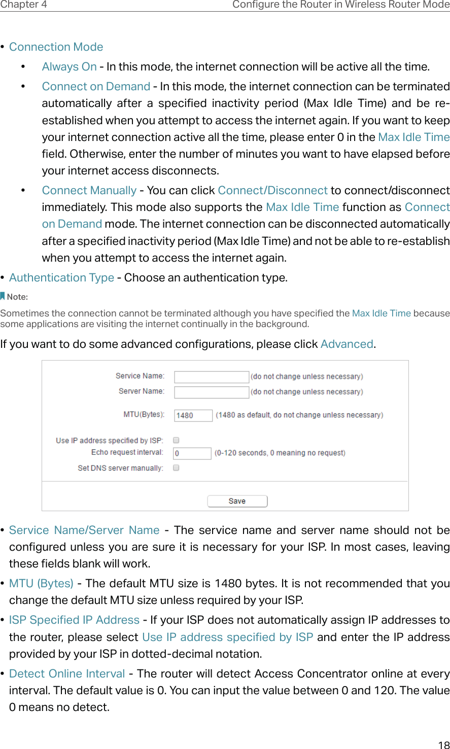 18Chapter 4 &amp;RQƮJXUHWKH5RXWHULQ:LUHOHVV5RXWHU0RGH•  Connection Mode•  Always On - In this mode, the internet connection will be active all the time.•  Connect on Demand - In this mode, the internet connection can be terminated automatically after a specified inactivity period (Max Idle Time) and be re-established when you attempt to access the internet again. If you want to keep your internet connection active all the time, please enter 0 in the Max Idle Time field. Otherwise, enter the number of minutes you want to have elapsed before your internet access disconnects.•  Connect Manually - You can click Connect/Disconnect to connect/disconnect immediately. This mode also supports the Max Idle Time function as Connect on Demand mode. The internet connection can be disconnected automatically after a specified inactivity period (Max Idle Time) and not be able to re-establish when you attempt to access the internet again.•  Authentication Type - Choose an authentication type. Note:Sometimes the connection cannot be terminated although you have specified the Max Idle Time because some applications are visiting the internet continually in the background.If you want to do some advanced configurations, please click Advanced.•  Service Name/Server Name - The service name and server name should not be configured unless you are sure it is necessary for your ISP. In most cases, leaving these fields blank will work.•  MTU (Bytes) - The default MTU size is 1480 bytes. It is not recommended that you change the default MTU size unless required by your ISP.•  ISP Specified IP Address - If your ISP does not automatically assign IP addresses to the router, please select Use IP address specified by ISP and enter the IP address provided by your ISP in dotted-decimal notation.•  Detect Online Interval - The router will detect Access Concentrator online at every interval. The default value is 0. You can input the value between 0 and 120. The value 0 means no detect.