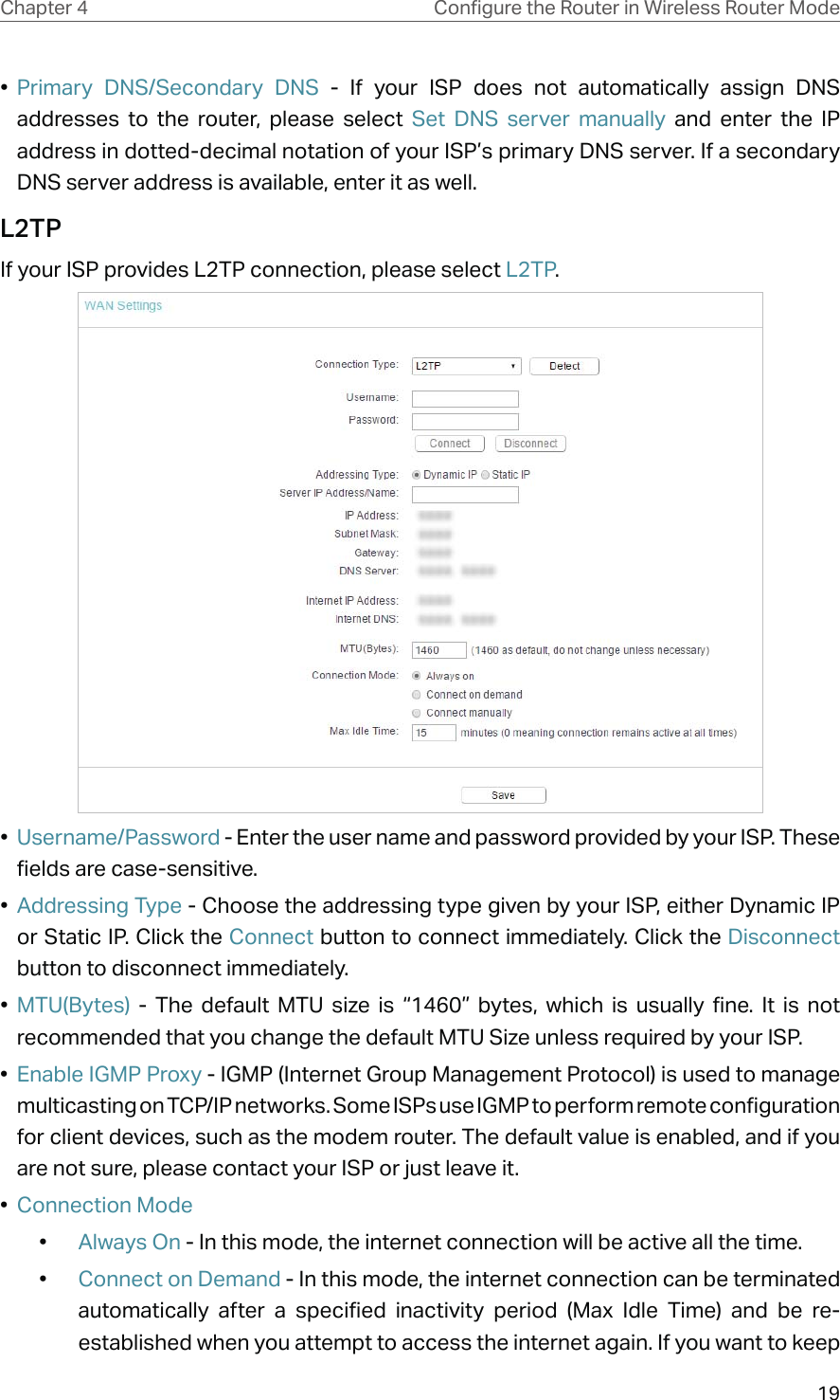 19Chapter 4 &amp;RQƮJXUHWKH5RXWHULQ:LUHOHVV5RXWHU0RGH•  Primary DNS/Secondary DNS - If your ISP does not automatically assign DNS addresses to the router, please select Set DNS server manually and enter the IP address in dotted-decimal notation of your ISP’s primary DNS server. If a secondary DNS server address is available, enter it as well.L2TPIf your ISP provides L2TP connection, please select L2TP.•  Username/Password - Enter the user name and password provided by your ISP. These fields are case-sensitive.•  Addressing Type - Choose the addressing type given by your ISP, either Dynamic IP or Static IP. Click the Connect button to connect immediately. Click the Disconnect button to disconnect immediately.•  MTU(Bytes) - The default MTU size is “1460” bytes, which is usually fine. It is not recommended that you change the default MTU Size unless required by your ISP. •  Enable IGMP Proxy - IGMP (Internet Group Management Protocol) is used to manage multicasting on TCP/IP networks. Some ISPs use IGMP to perform remote configuration for client devices, such as the modem router. The default value is enabled, and if you are not sure, please contact your ISP or just leave it. •  Connection Mode•  Always On - In this mode, the internet connection will be active all the time.•  Connect on Demand - In this mode, the internet connection can be terminated automatically after a specified inactivity period (Max Idle Time) and be re-established when you attempt to access the internet again. If you want to keep 