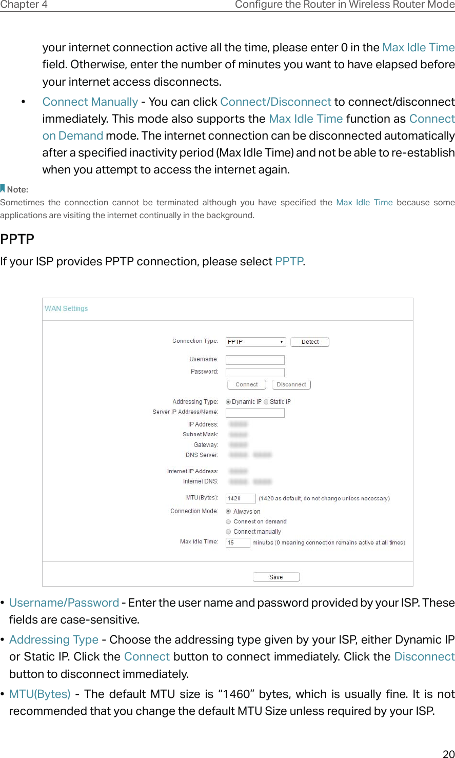 20Chapter 4 &amp;RQƮJXUHWKH5RXWHULQ:LUHOHVV5RXWHU0RGHyour internet connection active all the time, please enter 0 in the Max Idle Time field. Otherwise, enter the number of minutes you want to have elapsed before your internet access disconnects.•  Connect Manually - You can click Connect/Disconnect to connect/disconnect immediately. This mode also supports the Max Idle Time function as Connect on Demand mode. The internet connection can be disconnected automatically after a specified inactivity period (Max Idle Time) and not be able to re-establish when you attempt to access the internet again.Note:Sometimes the connection cannot be terminated although you have specified the Max Idle Time because some applications are visiting the internet continually in the background.PPTPIf your ISP provides PPTP connection, please select PPTP.•  Username/Password - Enter the user name and password provided by your ISP. These fields are case-sensitive.•  Addressing Type - Choose the addressing type given by your ISP, either Dynamic IP or Static IP. Click the Connect button to connect immediately. Click the Disconnect button to disconnect immediately.•  MTU(Bytes) - The default MTU size is “1460” bytes, which is usually fine. It is not recommended that you change the default MTU Size unless required by your ISP. 