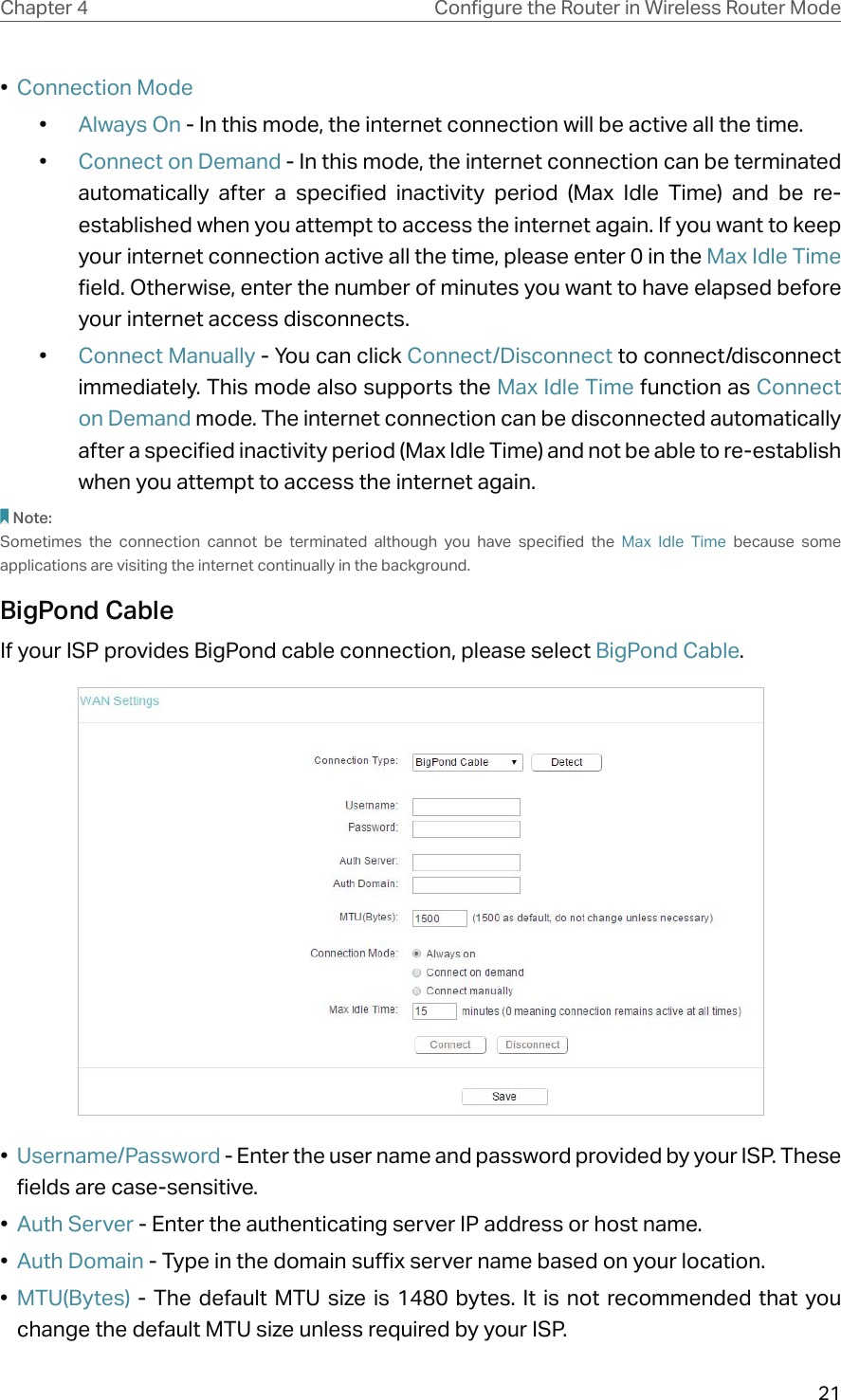 21Chapter 4 &amp;RQƮJXUHWKH5RXWHULQ:LUHOHVV5RXWHU0RGH•  Connection Mode•  Always On - In this mode, the internet connection will be active all the time.•  Connect on Demand - In this mode, the internet connection can be terminated automatically after a specified inactivity period (Max Idle Time) and be re-established when you attempt to access the internet again. If you want to keep your internet connection active all the time, please enter 0 in the Max Idle Time field. Otherwise, enter the number of minutes you want to have elapsed before your internet access disconnects.•  Connect Manually - You can click Connect/Disconnect to connect/disconnect immediately. This mode also supports the Max Idle Time function as Connect on Demand mode. The internet connection can be disconnected automatically after a specified inactivity period (Max Idle Time) and not be able to re-establish when you attempt to access the internet again.Note:Sometimes the connection cannot be terminated although you have specified the Max Idle Time because some applications are visiting the internet continually in the background.BigPond CableIf your ISP provides BigPond cable connection, please select BigPond Cable.•  Username/Password - Enter the user name and password provided by your ISP. These fields are case-sensitive.•  Auth Server - Enter the authenticating server IP address or host name.•  Auth Domain - Type in the domain suffix server name based on your location.•  MTU(Bytes) - The default MTU size is 1480 bytes. It is not recommended that you change the default MTU size unless required by your ISP.
