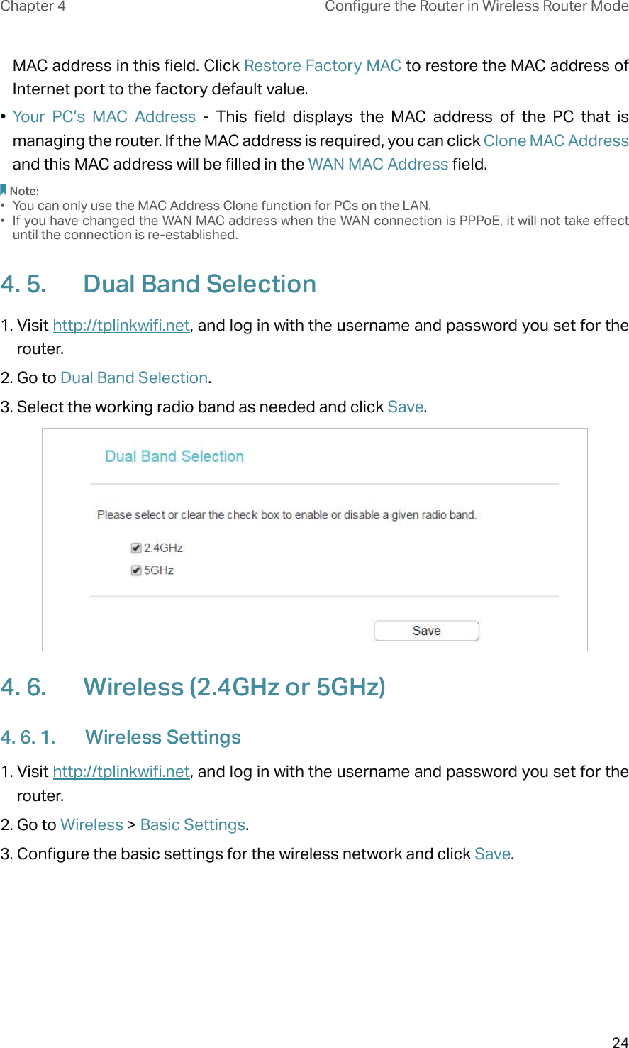 24Chapter 4 &amp;RQƮJXUHWKH5RXWHULQ:LUHOHVV5RXWHU0RGHMAC address in this field. Click Restore Factory MAC to restore the MAC address of Internet port to the factory default value.•  Your PC’s MAC Address - This field displays the MAC address of the PC that is managing the router. If the MAC address is required, you can click Clone MAC Address and this MAC address will be filled in the WAN MAC Address field.Note:•  You can only use the MAC Address Clone function for PCs on the LAN.•  If you have changed the WAN MAC address when the WAN connection is PPPoE, it will not take effect until the connection is re-established.4. 5.  Dual Band Selection1. Visit http://tplinkwifi.net, and log in with the username and password you set for the router.2. Go to Dual Band Selection. 3. Select the working radio band as needed and click Save.4. 6.  Wireless (2.4GHz or 5GHz)4. 6. 1.  Wireless Settings1. Visit http://tplinkwifi.net, and log in with the username and password you set for the router.2. Go to Wireless &gt; Basic Settings. 3. Configure the basic settings for the wireless network and click Save.