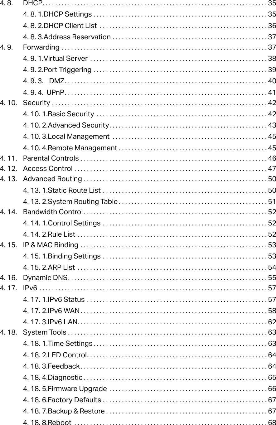 4. 8.  DHCP. . . . . . . . . . . . . . . . . . . . . . . . . . . . . . . . . . . . . . . . . . . . . . . . . . . . . . . . . . . . . . . . . . . . . . . 354. 8. 1. DHCP Settings  . . . . . . . . . . . . . . . . . . . . . . . . . . . . . . . . . . . . . . . . . . . . . . . . . . . . . . . 354. 8. 2. DHCP Client List  . . . . . . . . . . . . . . . . . . . . . . . . . . . . . . . . . . . . . . . . . . . . . . . . . . . . . 364. 8. 3. Address Reservation  . . . . . . . . . . . . . . . . . . . . . . . . . . . . . . . . . . . . . . . . . . . . . . . . . 374. 9.  Forwarding  . . . . . . . . . . . . . . . . . . . . . . . . . . . . . . . . . . . . . . . . . . . . . . . . . . . . . . . . . . . . . . . . . 374. 9. 1. Virtual Server  . . . . . . . . . . . . . . . . . . . . . . . . . . . . . . . . . . . . . . . . . . . . . . . . . . . . . . . . 384. 9. 2. Port Triggering  . . . . . . . . . . . . . . . . . . . . . . . . . . . . . . . . . . . . . . . . . . . . . . . . . . . . . . . 394. 9. 3.  DMZ. . . . . . . . . . . . . . . . . . . . . . . . . . . . . . . . . . . . . . . . . . . . . . . . . . . . . . . . . . . . . . . . 404. 9. 4.  UPnP. . . . . . . . . . . . . . . . . . . . . . . . . . . . . . . . . . . . . . . . . . . . . . . . . . . . . . . . . . . . . . . . 414. 10.  Security  . . . . . . . . . . . . . . . . . . . . . . . . . . . . . . . . . . . . . . . . . . . . . . . . . . . . . . . . . . . . . . . . . . . . 424. 10. 1. Basic Security  . . . . . . . . . . . . . . . . . . . . . . . . . . . . . . . . . . . . . . . . . . . . . . . . . . . . . . 424. 10. 2. Advanced Security. . . . . . . . . . . . . . . . . . . . . . . . . . . . . . . . . . . . . . . . . . . . . . . . . . 434. 10. 3. Local Management  . . . . . . . . . . . . . . . . . . . . . . . . . . . . . . . . . . . . . . . . . . . . . . . . . 454. 10. 4. Remote Management  . . . . . . . . . . . . . . . . . . . . . . . . . . . . . . . . . . . . . . . . . . . . . . . 454. 11.  Parental Controls  . . . . . . . . . . . . . . . . . . . . . . . . . . . . . . . . . . . . . . . . . . . . . . . . . . . . . . . . . . . 464. 12.  Access Control  . . . . . . . . . . . . . . . . . . . . . . . . . . . . . . . . . . . . . . . . . . . . . . . . . . . . . . . . . . . . . 474. 13.  Advanced Routing  . . . . . . . . . . . . . . . . . . . . . . . . . . . . . . . . . . . . . . . . . . . . . . . . . . . . . . . . . . 504. 13. 1. Static Route List  . . . . . . . . . . . . . . . . . . . . . . . . . . . . . . . . . . . . . . . . . . . . . . . . . . . . 504. 13. 2. System Routing Table . . . . . . . . . . . . . . . . . . . . . . . . . . . . . . . . . . . . . . . . . . . . . . . 514. 14.  Bandwidth Control . . . . . . . . . . . . . . . . . . . . . . . . . . . . . . . . . . . . . . . . . . . . . . . . . . . . . . . . . . 524. 14. 1. Control Settings  . . . . . . . . . . . . . . . . . . . . . . . . . . . . . . . . . . . . . . . . . . . . . . . . . . . . 524. 14. 2. Rule List  . . . . . . . . . . . . . . . . . . . . . . . . . . . . . . . . . . . . . . . . . . . . . . . . . . . . . . . . . . . . 524. 15.  IP &amp; MAC Binding  . . . . . . . . . . . . . . . . . . . . . . . . . . . . . . . . . . . . . . . . . . . . . . . . . . . . . . . . . . . 534. 15. 1. Binding Settings  . . . . . . . . . . . . . . . . . . . . . . . . . . . . . . . . . . . . . . . . . . . . . . . . . . . . 534. 15. 2. ARP List  . . . . . . . . . . . . . . . . . . . . . . . . . . . . . . . . . . . . . . . . . . . . . . . . . . . . . . . . . . . . 544. 16.  Dynamic DNS. . . . . . . . . . . . . . . . . . . . . . . . . . . . . . . . . . . . . . . . . . . . . . . . . . . . . . . . . . . . . . . 554. 17.  IPv6  . . . . . . . . . . . . . . . . . . . . . . . . . . . . . . . . . . . . . . . . . . . . . . . . . . . . . . . . . . . . . . . . . . . . . . . . 574. 17. 1. IPv6 Status  . . . . . . . . . . . . . . . . . . . . . . . . . . . . . . . . . . . . . . . . . . . . . . . . . . . . . . . . . 574. 17. 2. IPv6 WAN . . . . . . . . . . . . . . . . . . . . . . . . . . . . . . . . . . . . . . . . . . . . . . . . . . . . . . . . . . . 584. 17. 3. IPv6 LAN. . . . . . . . . . . . . . . . . . . . . . . . . . . . . . . . . . . . . . . . . . . . . . . . . . . . . . . . . . . . 624. 18.  System Tools  . . . . . . . . . . . . . . . . . . . . . . . . . . . . . . . . . . . . . . . . . . . . . . . . . . . . . . . . . . . . . . . 634. 18. 1. Time Settings . . . . . . . . . . . . . . . . . . . . . . . . . . . . . . . . . . . . . . . . . . . . . . . . . . . . . . . 634. 18. 2. LED Control. . . . . . . . . . . . . . . . . . . . . . . . . . . . . . . . . . . . . . . . . . . . . . . . . . . . . . . . . 644. 18. 3. Feedback . . . . . . . . . . . . . . . . . . . . . . . . . . . . . . . . . . . . . . . . . . . . . . . . . . . . . . . . . . . 644. 18. 4. Diagnostic . . . . . . . . . . . . . . . . . . . . . . . . . . . . . . . . . . . . . . . . . . . . . . . . . . . . . . . . . . 654. 18. 5. Firmware Upgrade  . . . . . . . . . . . . . . . . . . . . . . . . . . . . . . . . . . . . . . . . . . . . . . . . . . 664. 18. 6. Factory Defaults  . . . . . . . . . . . . . . . . . . . . . . . . . . . . . . . . . . . . . . . . . . . . . . . . . . . . 674. 18. 7. Backup &amp; Restore . . . . . . . . . . . . . . . . . . . . . . . . . . . . . . . . . . . . . . . . . . . . . . . . . . . 674. 18. 8. Reboot  . . . . . . . . . . . . . . . . . . . . . . . . . . . . . . . . . . . . . . . . . . . . . . . . . . . . . . . . . . . . . 68