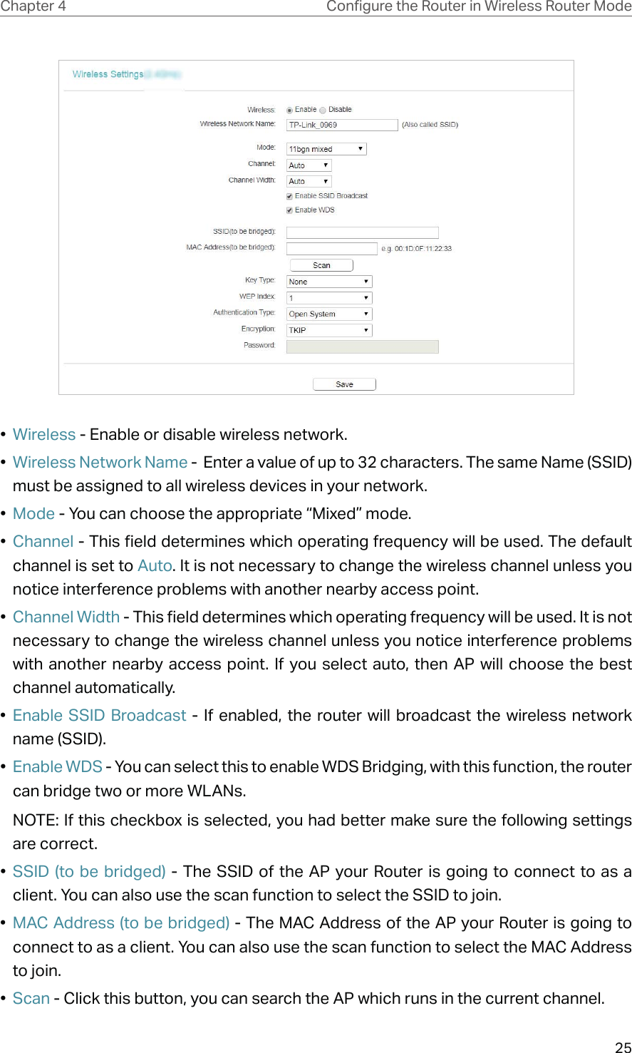 25Chapter 4 &amp;RQƮJXUHWKH5RXWHULQ:LUHOHVV5RXWHU0RGH•  Wireless - Enable or disable wireless network.•  Wireless Network Name -  Enter a value of up to 32 characters. The same Name (SSID) must be assigned to all wireless devices in your network.•  Mode - You can choose the appropriate “Mixed” mode.•  Channel - This field determines which operating frequency will be used. The default channel is set to Auto. It is not necessary to change the wireless channel unless you notice interference problems with another nearby access point.•  Channel Width - This field determines which operating frequency will be used. It is not necessary to change the wireless channel unless you notice interference problems with another nearby access point. If you select auto, then AP will choose the best channel automatically.•  Enable SSID Broadcast - If enabled, the router will broadcast the wireless network name (SSID).•  Enable WDS - You can select this to enable WDS Bridging, with this function, the router can bridge two or more WLANs. NOTE: If this checkbox is selected, you had better make sure the following settings are correct. •  SSID (to be bridged) - The SSID of the AP your Router is going to connect to as a client. You can also use the scan function to select the SSID to join.•  MAC Address (to be bridged) - The MAC Address of the AP your Router is going to connect to as a client. You can also use the scan function to select the MAC Address to join.•  Scan - Click this button, you can search the AP which runs in the current channel.