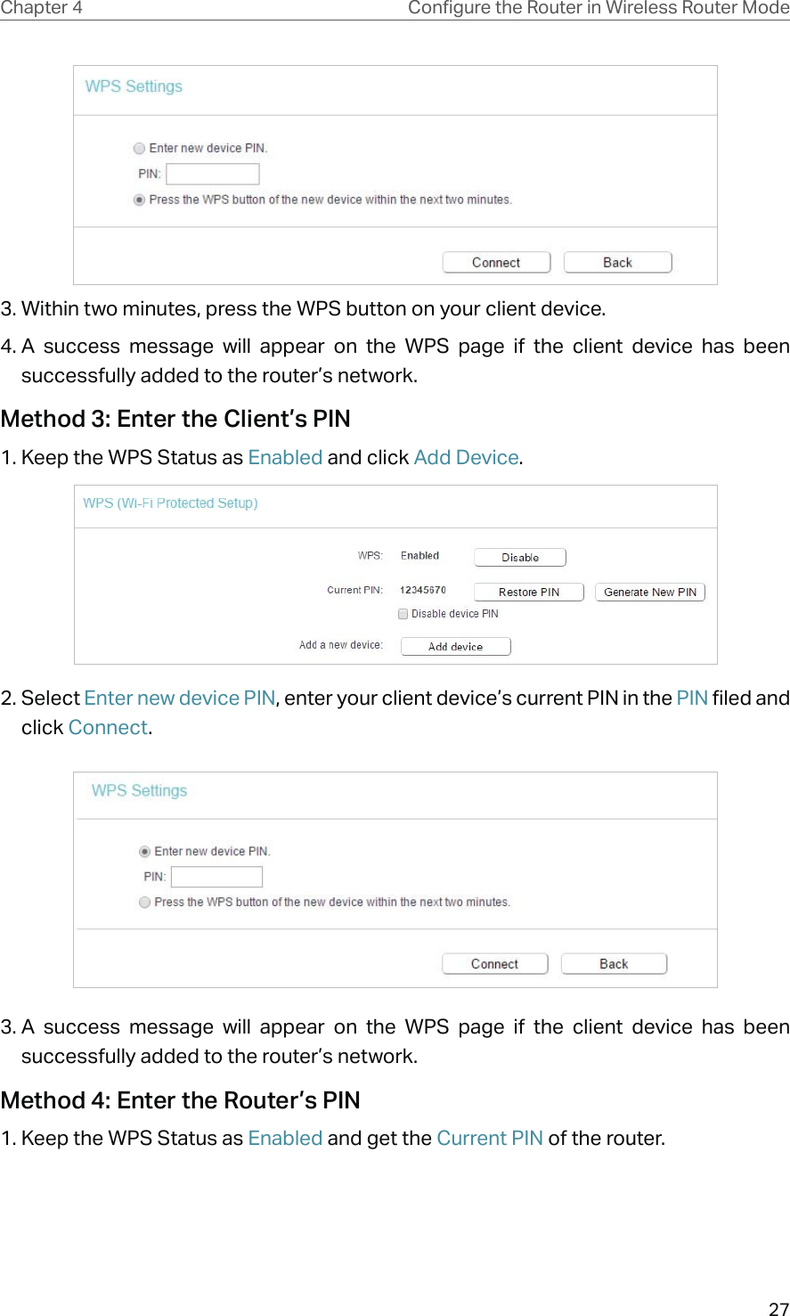 27Chapter 4 &amp;RQƮJXUHWKH5RXWHULQ:LUHOHVV5RXWHU0RGH3. Within two minutes, press the WPS button on your client device.4. A success message will appear on the WPS page if the client device has been successfully added to the router’s network.Method 3: Enter the Client’s PIN1. Keep the WPS Status as Enabled and click Add Device.2. Select Enter new device PIN, enter your client device’s current PIN in the PIN filed and click Connect.3. A success message will appear on the WPS page if the client device has been successfully added to the router’s network.Method 4: Enter the Router’s PIN1. Keep the WPS Status as Enabled and get the Current PIN of the router.