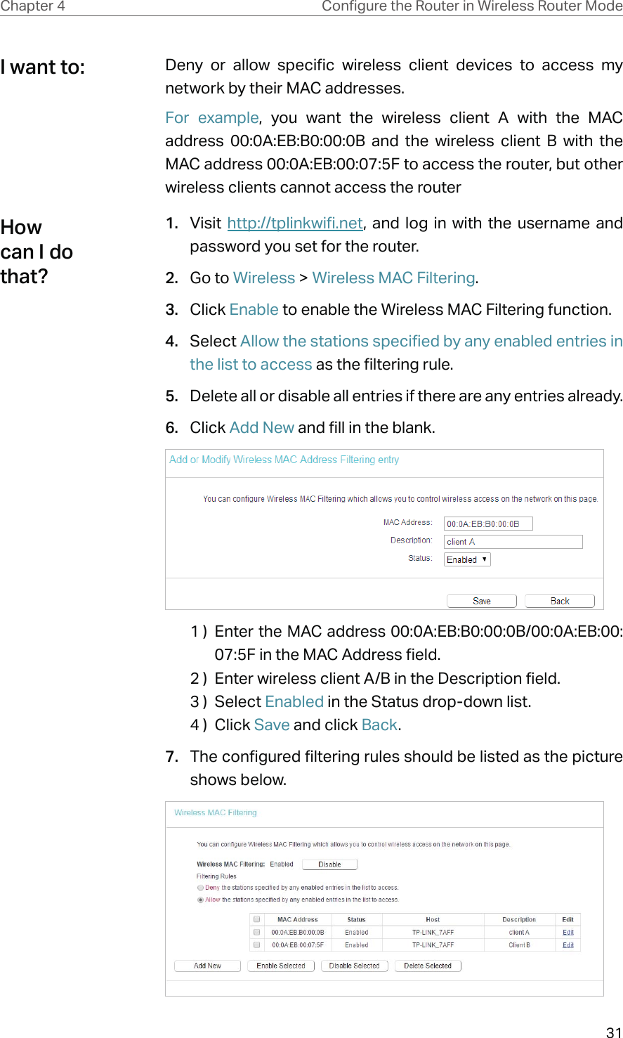 31Chapter 4 &amp;RQƮJXUHWKH5RXWHULQ:LUHOHVV5RXWHU0RGHDeny or allow specific wireless client devices to access my network by their MAC addresses.For example, you want the wireless client A with the MAC address 00:0A:EB:B0:00:0B and the wireless client B with the MAC address 00:0A:EB:00:07:5F to access the router, but other wireless clients cannot access the router1.  Visit  http://tplinkwifi.net, and log in with the username and password you set for the router.2.  Go to Wireless &gt; Wireless MAC Filtering.3.  Click Enable to enable the Wireless MAC Filtering function.4.  Select Allow the stations specified by any enabled entries in the list to access as the filtering rule.5.  Delete all or disable all entries if there are any entries already.6.  Click Add New and fill in the blank.1 )  Enter the MAC address 00:0A:EB:B0:00:0B/00:0A:EB:00:07:5F in the MAC Address field.2 )  Enter wireless client A/B in the Description field.3 )  Select Enabled in the Status drop-down list.4 )  Click Save and click Back.7.  The configured filtering rules should be listed as the picture shows below.I want to:How can I do that?