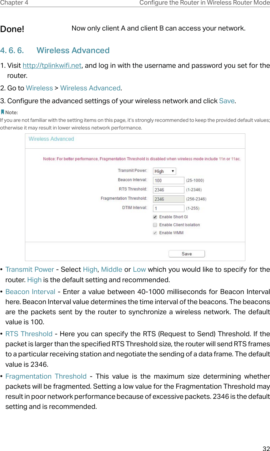 32Chapter 4 &amp;RQƮJXUHWKH5RXWHULQ:LUHOHVV5RXWHU0RGHNow only client A and client B can access your network.4. 6. 6.  Wireless Advanced1. Visit http://tplinkwifi.net, and log in with the username and password you set for the router.2. Go to Wireless &gt; Wireless Advanced. 3. Configure the advanced settings of your wireless network and click Save. Note:If you are not familiar with the setting items on this page, it’s strongly recommended to keep the provided default values; otherwise it may result in lower wireless network performance.•  Transmit Power - Select High, Middle or Low which you would like to specify for the router. High is the default setting and recommended.•  Beacon Interval - Enter a value between 40-1000 milliseconds for Beacon Interval here. Beacon Interval value determines the time interval of the beacons. The beacons are the packets sent by the router to synchronize a wireless network. The default value is 100. •  RTS Threshold - Here you can specify the RTS (Request to Send) Threshold. If the packet is larger than the specified RTS Threshold size, the router will send RTS frames to a particular receiving station and negotiate the sending of a data frame. The default value is 2346. •  Fragmentation Threshold - This value is the maximum size determining whether packets will be fragmented. Setting a low value for the Fragmentation Threshold may result in poor network performance because of excessive packets. 2346 is the default setting and is recommended. Done!