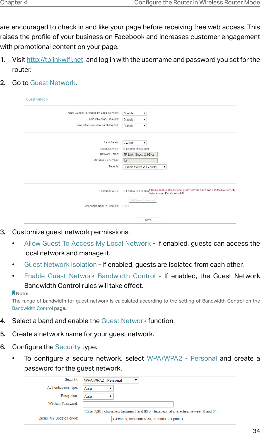 34Chapter 4 &amp;RQƮJXUHWKH5RXWHULQ:LUHOHVV5RXWHU0RGHare encouraged to check in and like your page before receiving free web access. This raises the profile of your business on Facebook and increases customer engagement with promotional content on your page.1.  Visit http://tplinkwifi.net, and log in with the username and password you set for the router.2.  Go to Guest Network.3.  Customize guest network permissions.•  Allow Guest To Access My Local Network - If enabled, guests can access the local network and manage it. •  Guest Network Isolation - If enabled, guests are isolated from each other.•  Enable Guest Network Bandwidth Control - If enabled, the Guest Network Bandwidth Control rules will take effect.Note:The range of bandwidth for guest network is calculated according to the setting of Bandwidth Control on the Bandwidth Control page.4.  Select a band and enable the Guest Network function.5.  Create a network name for your guest network.6.  Configure the Security type.•  To configure a secure network, select WPA/WPA2 - Personal and create a password for the guest network.