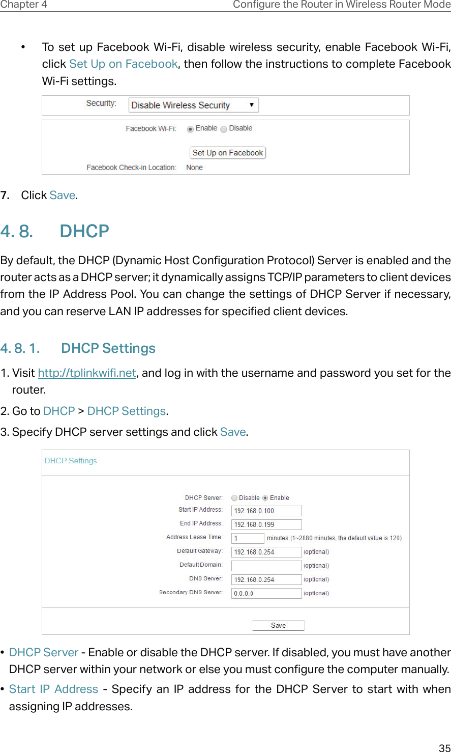 35Chapter 4 &amp;RQƮJXUHWKH5RXWHULQ:LUHOHVV5RXWHU0RGH•  To set up Facebook Wi-Fi, disable wireless security, enable Facebook Wi-Fi, click Set Up on Facebook, then follow the instructions to complete Facebook Wi-Fi settings.7.  Click Save.4. 8.  DHCPBy default, the DHCP (Dynamic Host Configuration Protocol) Server is enabled and the router acts as a DHCP server; it dynamically assigns TCP/IP parameters to client devices from the IP Address Pool. You can change the settings of DHCP Server if necessary, and you can reserve LAN IP addresses for specified client devices.4. 8. 1.  DHCP Settings1. Visit http://tplinkwifi.net, and log in with the username and password you set for the router.2. Go to DHCP &gt; DHCP Settings. 3. Specify DHCP server settings and click Save.•  DHCP Server - Enable or disable the DHCP server. If disabled, you must have another DHCP server within your network or else you must configure the computer manually.•  Start IP Address - Specify an IP address for the DHCP Server to start with when assigning IP addresses. 