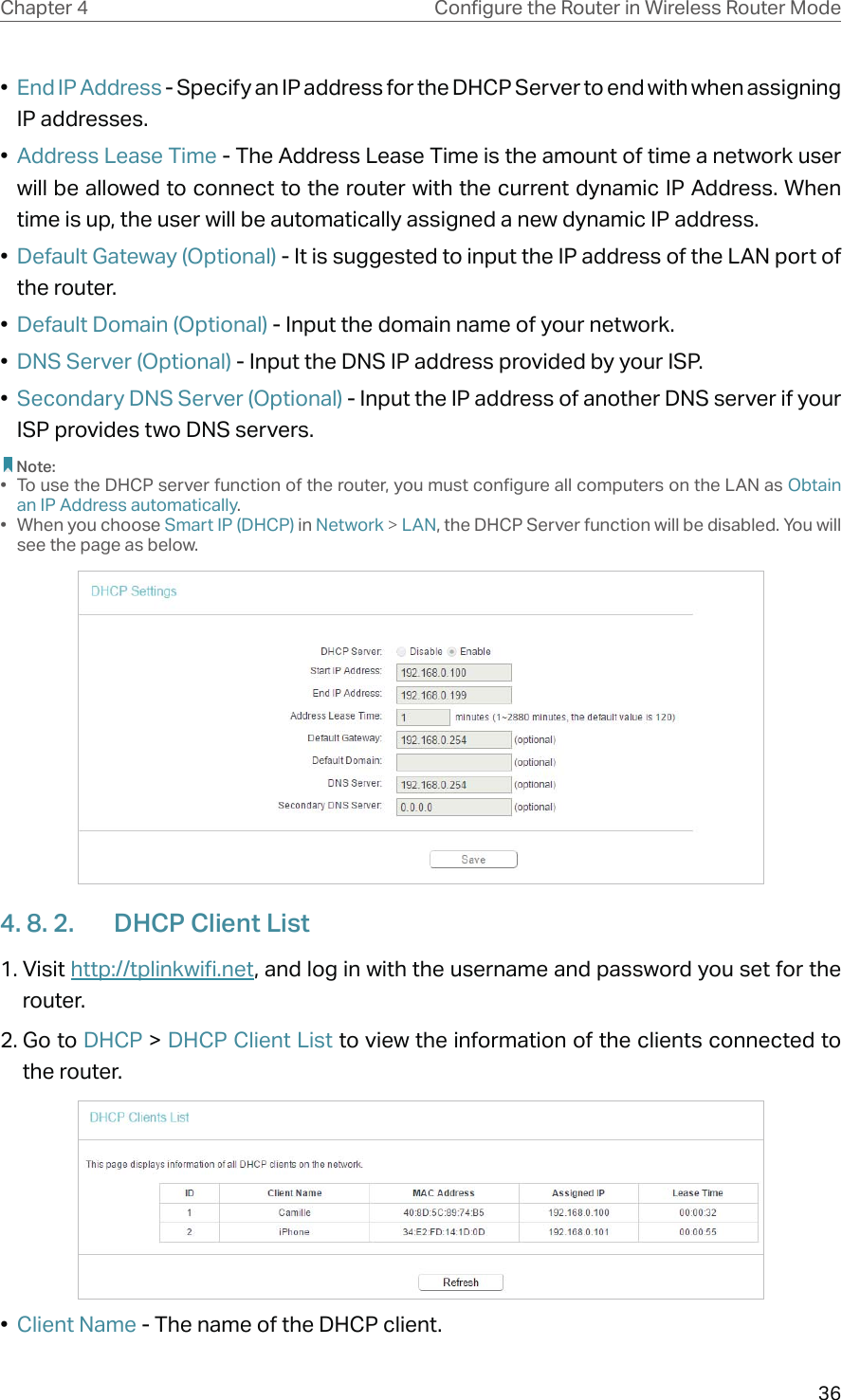 36Chapter 4 &amp;RQƮJXUHWKH5RXWHULQ:LUHOHVV5RXWHU0RGH•  End IP Address - Specify an IP address for the DHCP Server to end with when assigning IP addresses. •  Address Lease Time - The Address Lease Time is the amount of time a network user will be allowed to connect to the router with the current dynamic IP Address. When time is up, the user will be automatically assigned a new dynamic IP address. •  Default Gateway (Optional) - It is suggested to input the IP address of the LAN port of the router. •  Default Domain (Optional) - Input the domain name of your network.•  DNS Server (Optional) - Input the DNS IP address provided by your ISP.•  Secondary DNS Server (Optional) - Input the IP address of another DNS server if your ISP provides two DNS servers. Note:•  To use the DHCP server function of the router, you must configure all computers on the LAN as Obtain an IP Address automatically.• When you choose Smart IP (DHCP) in Network &gt; LAN, the DHCP Server function will be disabled. You will see the page as below.4. 8. 2.  DHCP Client List1. Visit http://tplinkwifi.net, and log in with the username and password you set for the router.2. Go to DHCP &gt; DHCP Client List to view the information of the clients connected to the router.•  Client Name - The name of the DHCP client.