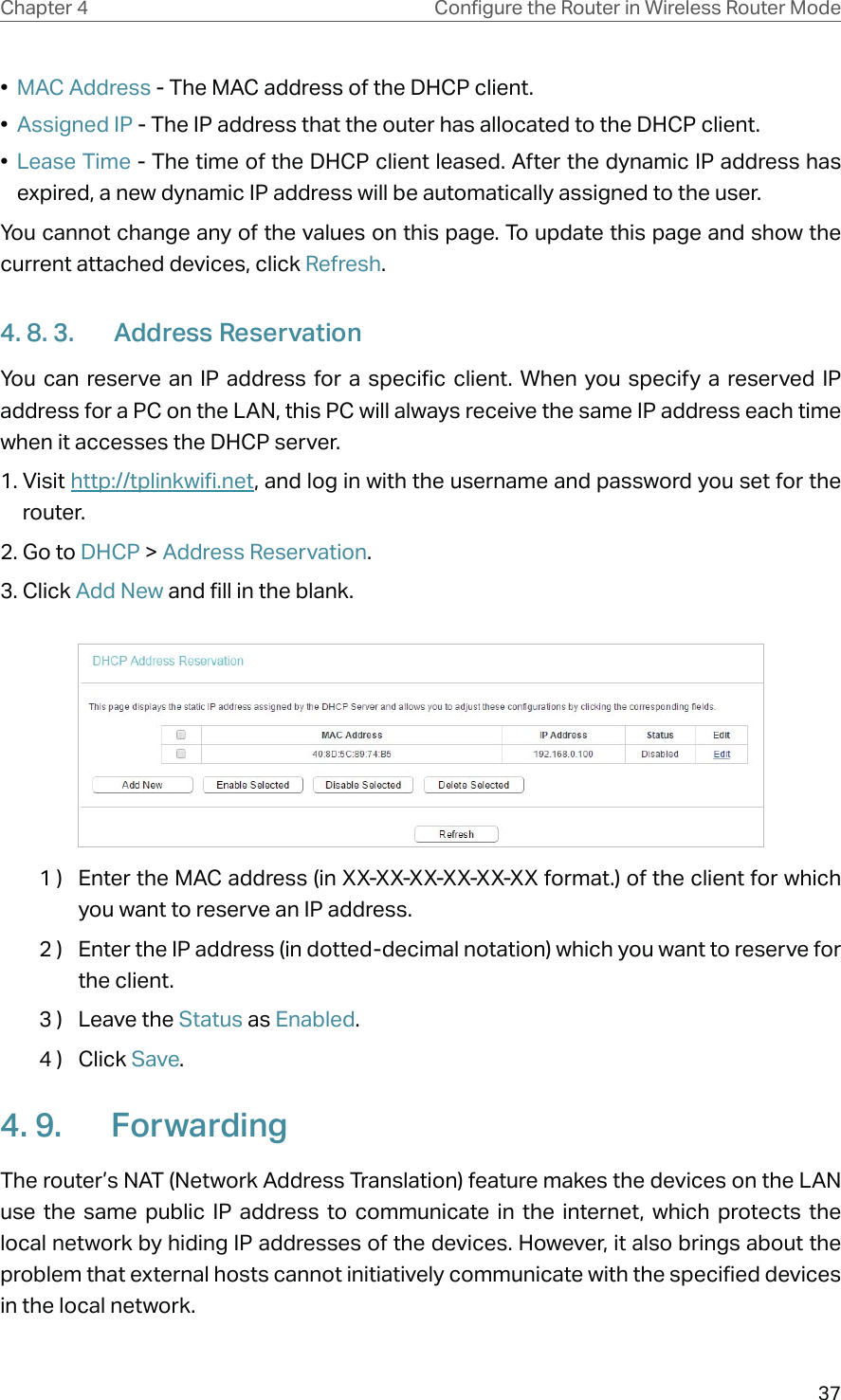 37Chapter 4 &amp;RQƮJXUHWKH5RXWHULQ:LUHOHVV5RXWHU0RGH•  MAC Address - The MAC address of the DHCP client. •  Assigned IP - The IP address that the outer has allocated to the DHCP client.•  Lease Time - The time of the DHCP client leased. After the dynamic IP address has expired, a new dynamic IP address will be automatically assigned to the user.  You cannot change any of the values on this page. To update this page and show the current attached devices, click Refresh.4. 8. 3.  Address ReservationYou can reserve an IP address for a specific client. When you specify a reserved IP address for a PC on the LAN, this PC will always receive the same IP address each time when it accesses the DHCP server.1. Visit http://tplinkwifi.net, and log in with the username and password you set for the router.2. Go to DHCP &gt; Address Reservation.3. Click Add New and fill in the blank.1 )  Enter the MAC address (in XX-XX-XX-XX-XX-XX format.) of the client for which you want to reserve an IP address.2 )  Enter the IP address (in dotted-decimal notation) which you want to reserve for the client.3 )  Leave the Status as Enabled.4 )  Click Save.4. 9.  ForwardingThe router’s NAT (Network Address Translation) feature makes the devices on the LAN use the same public IP address to communicate in the internet, which protects the local network by hiding IP addresses of the devices. However, it also brings about the problem that external hosts cannot initiatively communicate with the specified devices in the local network.