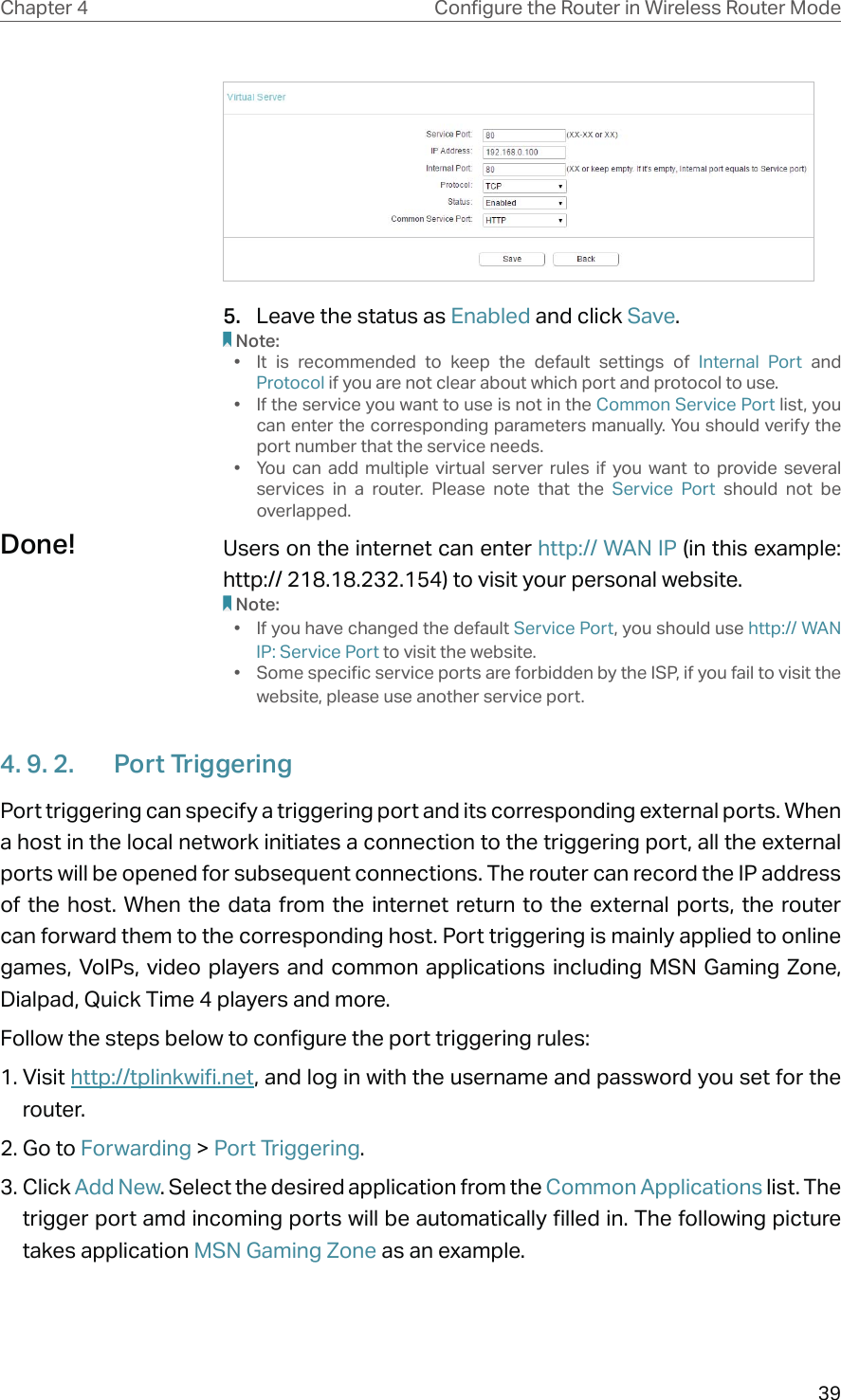 39Chapter 4 &amp;RQƮJXUHWKH5RXWHULQ:LUHOHVV5RXWHU0RGH5.  Leave the status as Enabled and click Save.Note:•  It is recommended to keep the default settings of Internal Port and Protocol if you are not clear about which port and protocol to use.•  If the service you want to use is not in the Common Service Port list, you can enter the corresponding parameters manually. You should verify the port number that the service needs.•  You can add multiple virtual server rules if you want to provide several services in a router. Please note that the Service Port should not be overlapped.Users on the internet can enter http:// WAN IP (in this example: http:// 218.18.232.154) to visit your personal website.Note:•  If you have changed the default Service Port, you should use http:// WAN IP: Service Port to visit the website.•  Some specific service ports are forbidden by the ISP, if you fail to visit the website, please use another service port.4. 9. 2.  Port TriggeringPort triggering can specify a triggering port and its corresponding external ports. When a host in the local network initiates a connection to the triggering port, all the external ports will be opened for subsequent connections. The router can record the IP address of the host. When the data from the internet return to the external ports, the router can forward them to the corresponding host. Port triggering is mainly applied to online games, VoIPs, video players and common applications including MSN Gaming Zone, Dialpad, Quick Time 4 players and more.Follow the steps below to configure the port triggering rules:1. Visit http://tplinkwifi.net, and log in with the username and password you set for the router.2. Go to Forwarding &gt; Port Triggering.3. Click Add New. Select the desired application from the Common Applications list. The trigger port amd incoming ports will be automatically filled in. The following picture takes application MSN Gaming Zone as an example.Done!