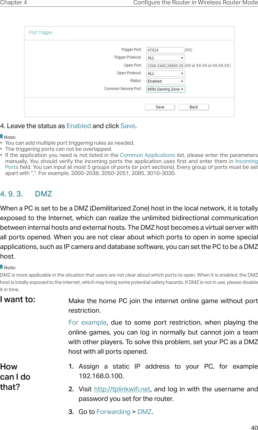 40Chapter 4 &amp;RQƮJXUHWKH5RXWHULQ:LUHOHVV5RXWHU0RGH4. Leave the status as Enabled and click Save.Note:•  You can add multiple port triggering rules as needed.•  The triggering ports can not be overlapped.•  If the application you need is not listed in the Common Applications list, please enter the parameters manually. You should verify the incoming ports the application uses first and enter them in Incoming Ports field. You can input at most 5 groups of ports (or port sections). Every group of ports must be set apart with “,”. For example, 2000-2038, 2050-2051, 2085, 3010-3030.4. 9. 3.  DMZWhen a PC is set to be a DMZ (Demilitarized Zone) host in the local network, it is totally exposed to the Internet, which can realize the unlimited bidirectional communication between internal hosts and external hosts. The DMZ host becomes a virtual server with all ports opened. When you are not clear about which ports to open in some special applications, such as IP camera and database software, you can set the PC to be a DMZ host.Note:DMZ is more applicable in the situation that users are not clear about which ports to open. When it is enabled, the DMZ host is totally exposed to the internet, which may bring some potential safety hazards. If DMZ is not in use, please disable it in time.Make the home PC join the internet online game without port restriction.For example, due to some port restriction, when playing the online games, you can log in normally but cannot join a team with other players. To solve this problem, set your PC as a DMZ host with all ports opened.1.  Assign a static IP address to your PC, for example 192.168.0.100.2.  Visit  http://tplinkwifi.net, and log in with the username and password you set for the router.3.  Go to Forwarding &gt; DMZ.I want to:How can I do that?