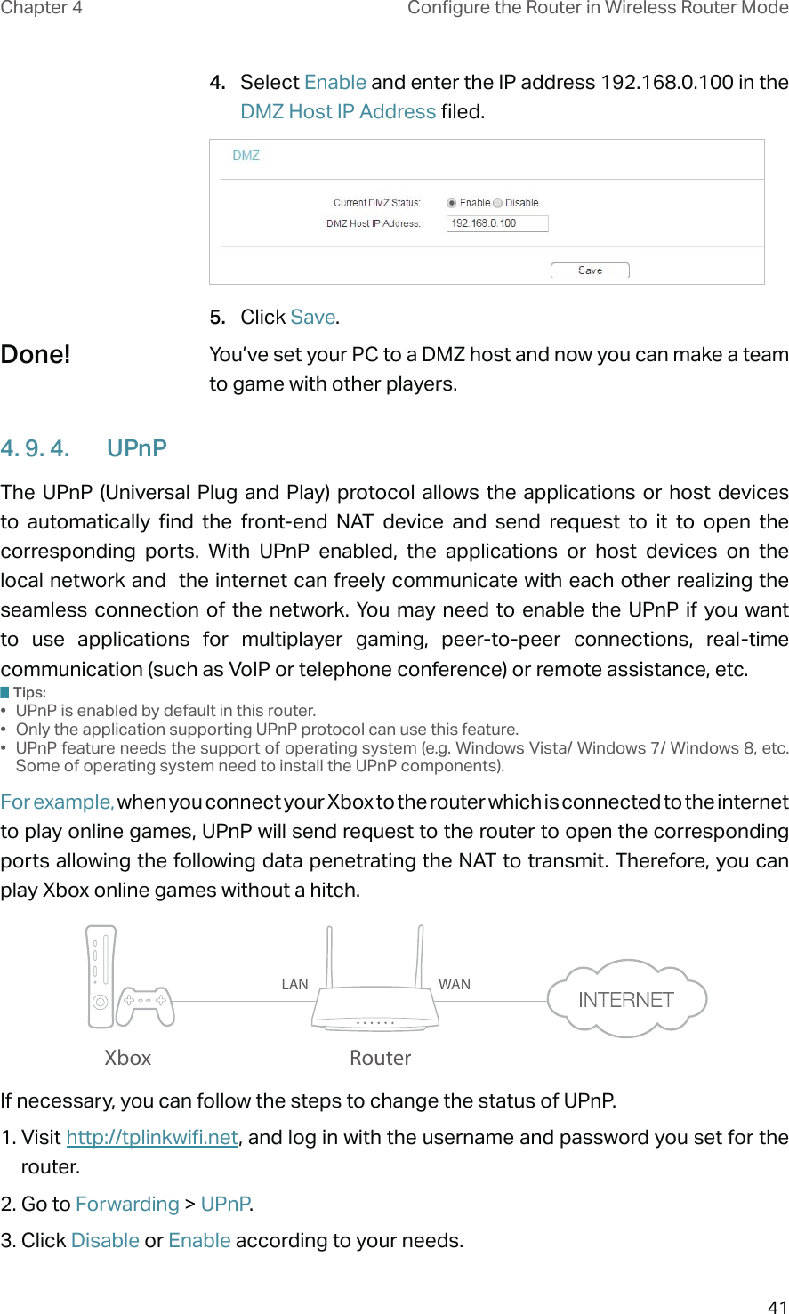 41Chapter 4 &amp;RQƮJXUHWKH5RXWHULQ:LUHOHVV5RXWHU0RGH4.  Select Enable and enter the IP address 192.168.0.100 in the DMZ Host IP Address filed.5.  Click Save.You’ve set your PC to a DMZ host and now you can make a team to game with other players.4. 9. 4.  UPnPThe UPnP (Universal Plug and Play) protocol allows the applications or host devices to automatically find the front-end NAT device and send request to it to open the corresponding ports. With UPnP enabled, the applications or host devices on the local network and  the internet can freely communicate with each other realizing the seamless connection of the network. You may need to enable the UPnP if you want to use applications for multiplayer gaming, peer-to-peer connections, real-time communication (such as VoIP or telephone conference) or remote assistance, etc.Tips:•  UPnP is enabled by default in this router.•  Only the application supporting UPnP protocol can use this feature.•  UPnP feature needs the support of operating system (e.g. Windows Vista/ Windows 7/ Windows 8, etc. Some of operating system need to install the UPnP components).For example, when you connect your Xbox to the router which is connected to the internet to play online games, UPnP will send request to the router to open the corresponding ports allowing the following data penetrating the NAT to transmit. Therefore, you can play Xbox online games without a hitch.RouterXboxLAN WANIf necessary, you can follow the steps to change the status of UPnP.1. Visit http://tplinkwifi.net, and log in with the username and password you set for the router.2. Go to Forwarding &gt; UPnP.3. Click Disable or Enable according to your needs.Done!