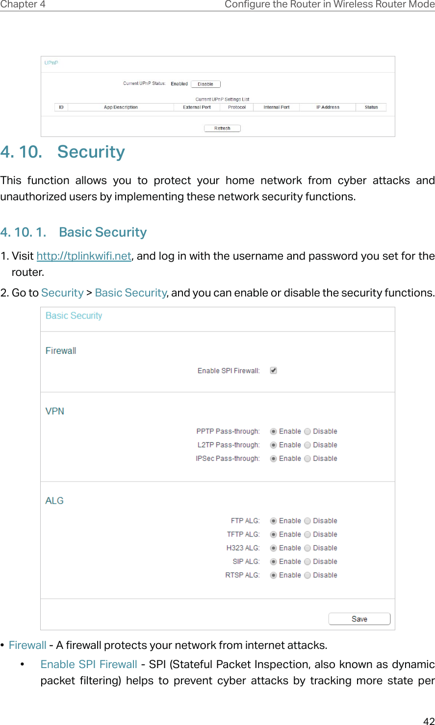 42Chapter 4 &amp;RQƮJXUHWKH5RXWHULQ:LUHOHVV5RXWHU0RGH4. 10.  SecurityThis function allows you to protect your home network from cyber attacks and unauthorized users by implementing these network security functions.4. 10. 1.  Basic Security1. Visit http://tplinkwifi.net, and log in with the username and password you set for the router.2. Go to Security &gt; Basic Security, and you can enable or disable the security functions.•  Firewall - A firewall protects your network from internet attacks.•  Enable SPI Firewall - SPI (Stateful Packet Inspection, also known as dynamic packet filtering) helps to prevent cyber attacks by tracking more state per 